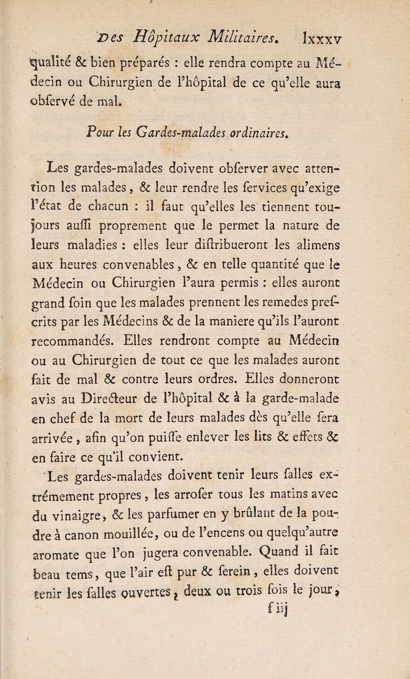 'qualité &amp;: bien préparés : elle rendra compte au Mé¬ decin ou Chirurgien de Thopital de ce qu’elle aura obièrvé de mal. Vour les Gardes-malades ordinaires. Les gardes-malades doivent obferver avec atten¬ tion les malades, &amp; leur rendre les fervices qu’exige Fétat de chacun : il faut qu’elles les tiennent tou¬ jours aufîî proprement que le permet la nature de leurs maladies : elles leur diftribueront les alimens aux heures convenables, &amp; en telle quantité que le Médecin ou Chirurgien l’aura permis : elles auront grand foin que les malades prennent les remedes pres¬ crits par les Médecins &amp; de la maniéré qu’ils l’auront recommandés. Elles rendront compte au Médecin ou au Chirurgien de tout ce que les malades auront fait de mal &amp; contre leurs ordres. Elles donneront avis au Direéleur de l’hôpital &amp; à la garde-malade en chef de la mort de leurs malades dès qu’elle fera arrivée , afin qu’on puifie enlever les lits &amp; eiFets Sc en faire ce qufil convient. Les gardes-malades doivent tenir leurs falles ex¬ trêmement propres, les arrofer tous les matins avec du vinaigre, &amp; les parfumer en y brûlant de la pou¬ dre à canon mouillée, ou de l’encens ou quelqu’autre aromate que l’on jugera convenable. Quand il fait beau tems, que l’air eft pur &amp; ferein , elles doivent tenir les falles ouvertes deux ou trois fois le jour j f4 • • IIJ