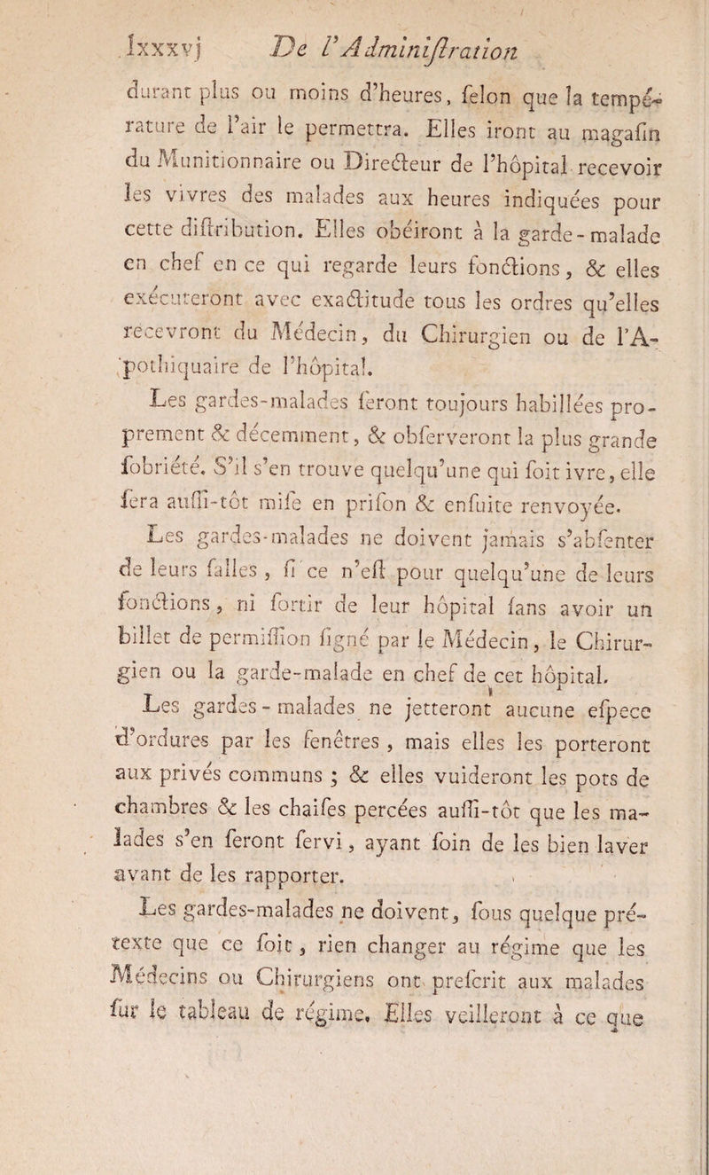 durant plus ou moins d’heures, félon que la tempé¬ rature de l’air le permettra. Elles iront au magafm du fvlunitionnaire ou Diredeur de l’hopital recevoir les vivres des malades aux heures indiquées pour cette diflribution. Elles obéiront à la garde-malade en chef en ce qui regarde leurs fondions, &amp; elles exécuteront avec exaditude tous les ordres qu’elles recevront du Médecin, du Chirurgien ou de TA- ^'potliiqualre de l’hôpital. Les gardes-malades feront toujours habillées pro¬ prement de décemment, obferveront la plus grande fobriété. S’il s’en trouve quelqu’une qui foit ivre, elle fera aufli-tot mile en prifon &amp; enfuite renvoyée* i_jes gardes-malades ne doivent jamais s’abfenter de leurs Elles , ü ce n’efl' pour quelqu’une de leurs fondions, ni fortir de leur hôpital fans avoir un billet de permiffion ligné par le Médecin, le Chirur¬ gien ou la garde-malade en chef de cet hôpital. Les gardes - malades ne jetteront aucune efpece d’ordures par les fenêtres , mais elles les porteront aux privés communs ; &amp; elles vuideront les pots de chambres &amp; les chaifes percées auiïi-tôr que les ma¬ lades s en feront fervi, ayant foin de les bien laver avant de les rapporter. Les gardes-malades pe doivent, E)us quelque pré¬ texte que ce foie, rien changer au régirne que les Médecins ou Chirurgiens ont preferit aux malades fur ie tableau de régime. Elles veilleront à ce que