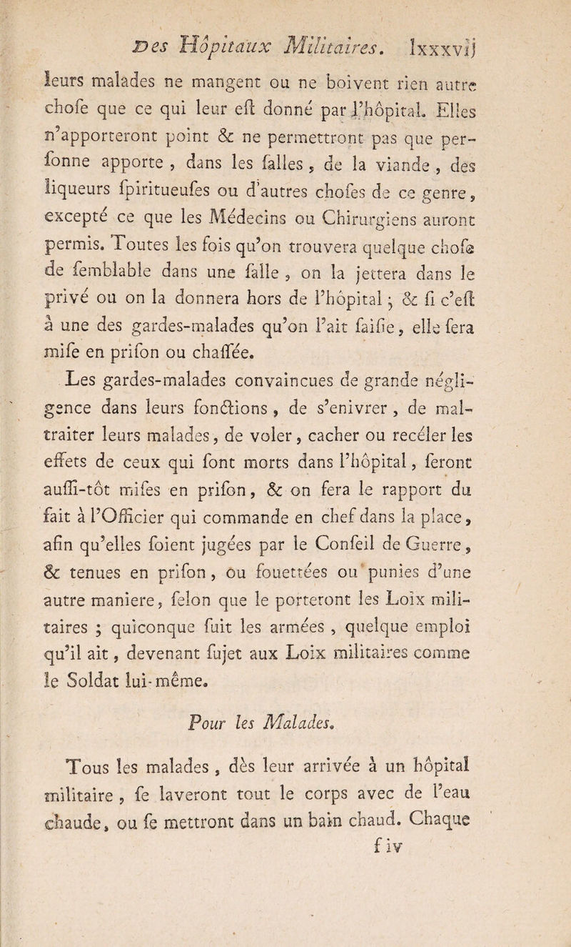 leurs malades ne mangent ou ne boivent rien autre cbofe que ce qui leur efl; donné par l’hbpitaL Elles n’apporteront point &amp; ne permettront pas que per- fonne apporte , dans les falles 5 de la viande , des liqueurs fpiritueufes ou d’autres chofes de ce genre 5 excepte ce que les Médecins ou Chirurgiens auront permis. Toutes les fois qu’on trouvera quelque chofs de fembiable dans une faite 3 on la jettera dans le privé ou on la donnera hors de Fhôpital, &amp; fi c’eft à une des gardes-malades qu’on Fait faifie ^ elle fera mife en prifon ou chalî'ée. Les gardes-malades convaincues de grande négli¬ gence dans leurs fondrions ^ de s’enivrer , de mal¬ traiter leurs malades, de voler, cacher ou receler les effets de ceux qui font morts dans Fhôpital, feront auflî-tôt mifes en prifon, &amp; on fera le rapport du fait à l’Odicier qui commande en chef dans la place, afin qu’elles foient jugées par le Confeil de Guerre, &amp; tenues en prifon, ou fouettées ou punies d’une autre maniéré, félon que le porteront les Loix mili¬ taires ; quiconque fuit les armées , quelque emploi qu’il ait, devenant fujet aux Loix militaires comme !e Soldat lui-même. Pour les Malades. Tous les malades , dès leur arrivée à un hôpital militaire , fe laveront tout le corps avec de Feau chaude, ou fe mettront dans un bain chaud. Chaque f iv