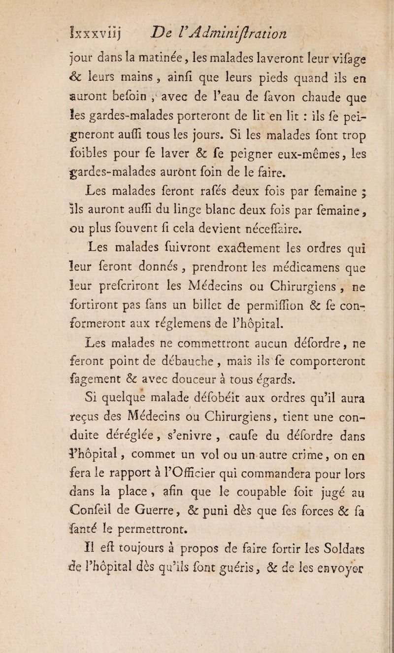 jour dans la matinée, les malades laveront leur vifage &amp; leurs mains , ainfi que leurs pieds quand ils en sauront befoin ,■ avec de l’eau de favon chaude que les gardes-malades porteront de lit en lit : ils fe pei¬ gneront auffi tous les jours. Si les malades font trop foibies pour fe laver &amp; fe peigner eux-mêmes, les gardes-malades auront foin de le faire. Les malades feront rafés deux fois par femaine ; ils auront auffi du linge blanc deux fois par femaine, ou plus fouvent fi cela devient néceffiaire. Les malades fuivront exaéleraent les ordres qui leur feront donnés, prendront les médicamens que leur prefcriront les Médecins ou Chirurgiens , ne fortiront pas fans un billet de permiffion &amp; fe con¬ formeront aux réglemens de rhôpital. Les malades ne commettront aucun défordre, ne feront point de débauche , mais ils fe comporteront fagemenc &amp; avec douceur à tous égards. « Si quelque malade défobéit aux ordres qu’il aura reçus des Médecins ou Chirurgiens, tient une con¬ duite déréglée, s’enivre , caufe du défordre dans l’hôpital, commet un vol ou un autre crime, on en fera le rapport à l’Officier qui commandera pour lors dans la place , afin que le coupable foit jugé au Confeii de Guerre, &amp; puni dès que fes forces &amp; fa fanté le permettront. ï! efi: toujours à propos de faire fortir les Soldats de l’hôpital dès qu’ils font guéris, &amp; de les envoyer