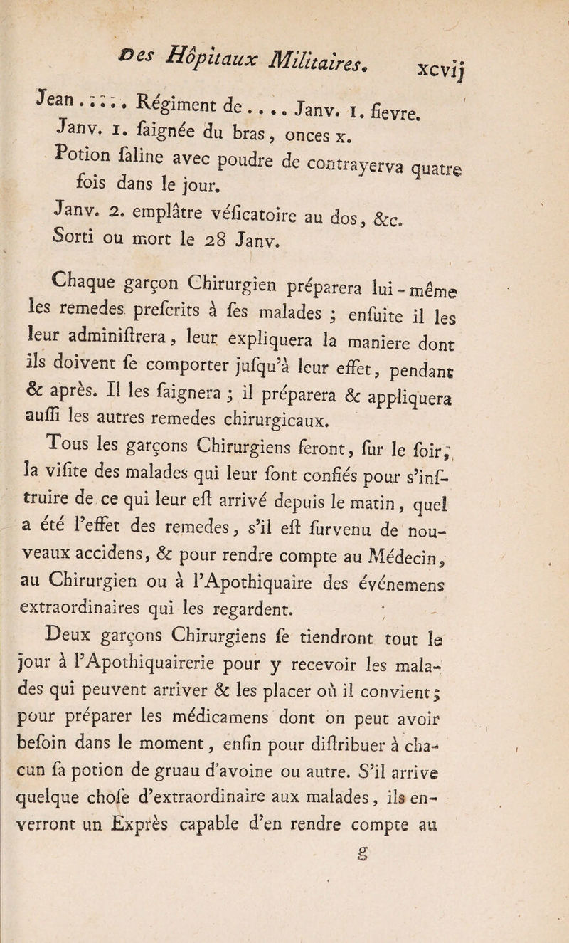 Jean . ; ; ;. Régiment de.... Janv. i. fievre. Janv. I. faignée du bras, onces x. Potion üline avec poudre de coatrayerva quatre lois dans le jour, Janv. 2. emplâtre véficatoire au dos, oorti ou mort le 28 Janv. I I Chaque garçon Chirurgien préparera lui - même les remedes prefcrits à fes malades • enfuite il les leur adminiflrera, leur expliquera la maniéré dont lis doivent fe comporter jufqu’à leur effet, pendant &amp; après. Il les faignera ; il préparera ^ appliquera aufli les autres remedes chirurgicaux. Tous les garçons Chirurgiens feront, fur le foir;, la vifîte des malades qui leur font confiés pour s’inf- truire de ce qui leur eft arrivé depuis le matin, quel a ete 1 effet des remedes, s’il efl furvenu de nou¬ veaux accidens, &amp; pour rendre compte au Médecin ^ au Chirurgien ou à f Apothiquaire des événemens extraordinaires qui les regardent. Deux garçons Chirurgiens fe tiendront tout le jour à PApothiquairerie pour y recevoir les mala¬ des qui peuvent arriver &amp; les placer où il convient; pour préparer les médicamens dont on peut avoir befoin dans le moment, enfin pour difiribuer à cha-* cun fa potion de gruau d’avoine ou autre. S’il arrive quelque chofe d’extraordinaire aux malades, ils en¬ verront un Exprès capable d’en rendre compte au