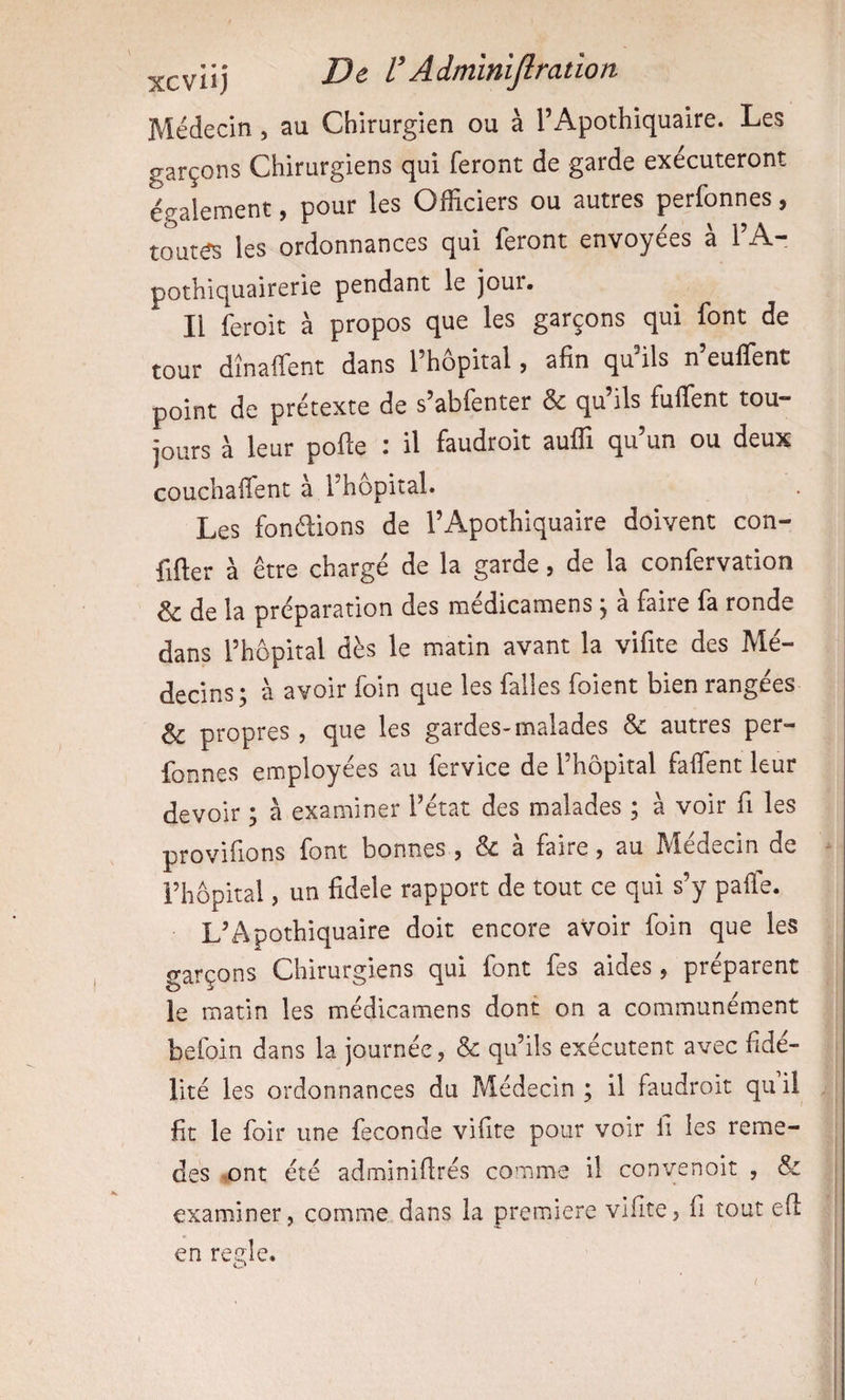 Médecin, au Chirurgien ou à l’Apothiquaire. Les garçons Chirurgiens qui feront de garde exécuteront également, pour les Officiers ou autres perfonnes, toutes les ordonnances qui feront envoyées à TA- pothiquairerie pendant le jour. Il feroit à propos que les garçons qui font de tour dînaffent dans l’hôpital, afin qu ils n euffent point de prétexte de s’abfenter &amp; qu ils fuffent tou¬ jours à leur pofle : il faudroit auffi qu’un ou deux couchaffent à l’hôpital. Les fondions de l’Apothiquaire doivent con- fifter à être chargé de la garde, de la confervation &amp; de la préparation des médicamens , à faire fa ronde dans l’hôpital dès le matin avant la vifite des Mé¬ decins; à avoir foin que les falles foient bien rangées &amp; propres , que les gardes-malades &amp; autres per¬ fonnes employées au fervice de l’hôpital faffient leur devoir ; à examiner l’état des malades ; à voir fi les provifions font bonnes , &amp; à faire, au Médecin de i’hôpital, un fidele rapport de tout ce qui s’y paffe. L’Apothiquaire doit encore aVoir foin que les garçons Chirurgiens qui font fes aides, préparent le matin les médicamens dont on a communément befoin dans la journée, &amp; qu’ils exécutent avec fidé¬ lité les ordonnances du Médecin ; il faudroit qu il fit le foir une fécondé vifite pour voir fi les reme- des .ont été adminiflrés comme il convenoit , &amp; examiner, comme dans la première vifite, fi tout efl en réglé.
