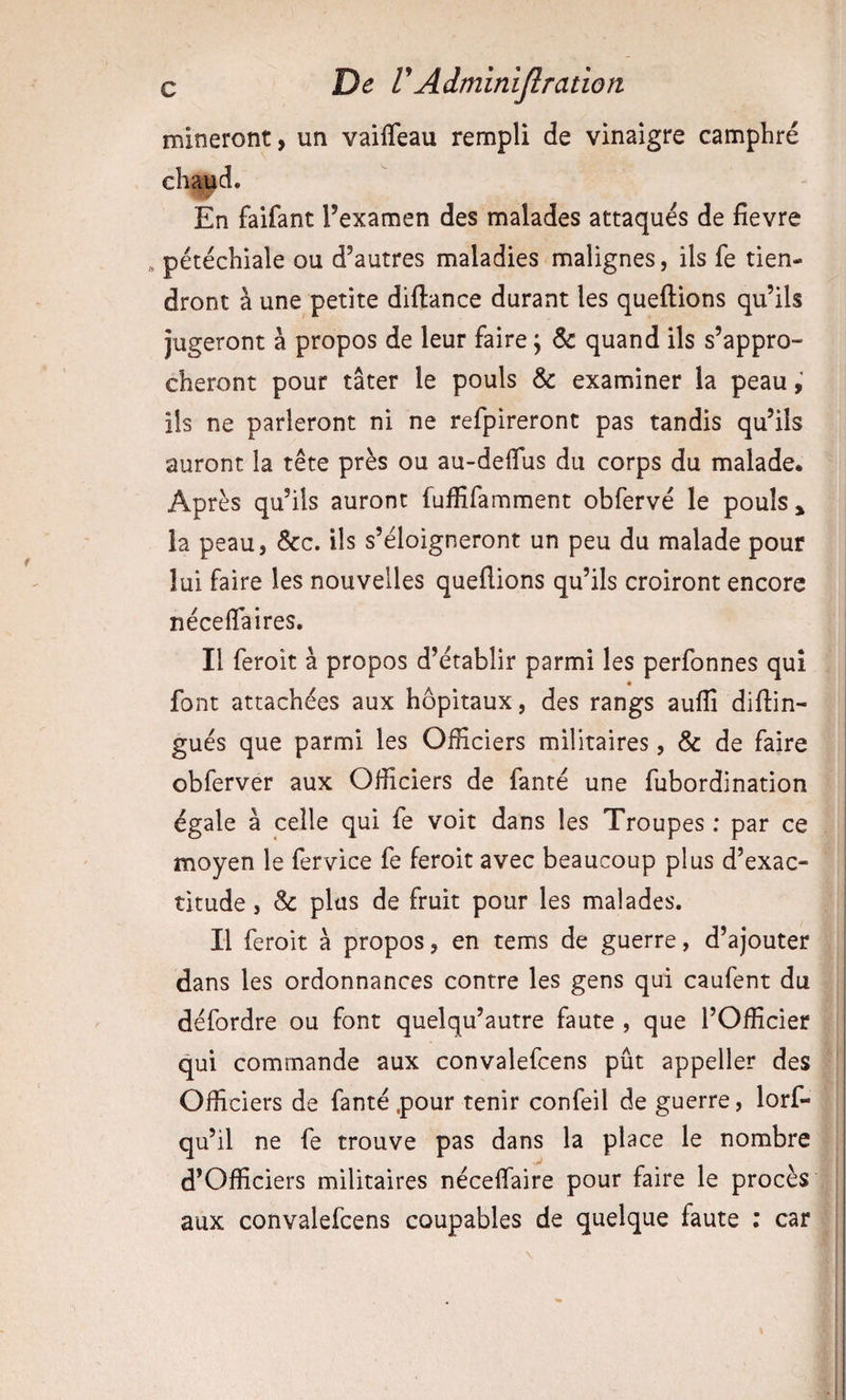 mineront, un vailTeau rempli de vinaigre camphré chatid. En faifant l’examen des malades attaqués de fîevre « pétéchiale ou d’autres maladies malignes, ils fe tien¬ dront à une petite diftance durant les queftions qu’ils jugeront à propos de leur faire \ ôc quand ils s’appro¬ cheront pour tâter le pouls &amp; examiner la peau ils ne parleront ni ne refpireront pas tandis qu’ils auront la tête près ou au-deffus du corps du malade. Après qu’ils auront fuffifamment obfervé le pouls ^ la peau, &amp;c. ils s’éloigneront un peu du malade pour lui faire les nouvelles queflions qu’ils croiront encore néceflaires. Il feroit à propos d’établir parmi les perfonnes qui font attachées aux hôpitaux, des rangs auffi diftin- gués que parmi les Officiers militaires, &amp; de faire obferver aux Officiers de fanté une fubordination égale à celle qui fe voit dans les Troupes : par ce moyen le fervice fe feroit avec beaucoup plus d’exac¬ titude , &amp; plus de fruit pour les malades. Il feroit à propos, en tems de guerre, d’ajouter dans les ordonnances contre les gens qui caufent du défordre ou font quelqu’autre faute , que l’Officier qui commande aux convalefcens pût appeller des Officiers de fanté .pour tenir confeil de guerre, lorf- qu’il ne fe trouve pas dans la place le nombre d’Officiers militaires néceffiaire pour faire le procès aux convalefcens coupables de quelque faute : car