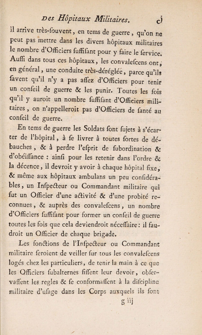 il arrive très-fou vent, en tems de guerre, qu’on ne peut pas mettre dans les divers hôpitaux militaires le nombre d’Officiers fuffifant pour y faire le fervice. Auffi dans tous ces hôpitaux, les convalefcens ontj,' en général, une conduite très^dérégléé, parce qu’ils favent qu’il n’y a pas affez d’Officiers pour tenir un confeil de guerre &amp; les punir. Toutes les fois qu’il y auroit un nombre fuffifant d’Officiers mil!» taires , on n’appelleroit pas d’Officiers de fanté au confeil de guerre. En tems de guerre les Soldats font fujets à s’écar» ter de l’hôpital, à fe livrer à toutes fortes de dé¬ bauches , &amp; à perdre l’efprit de fubordination &amp; d obeiffance : ainfî pour les retenir dans l’ordre &amp; la décence, il devroit y avoir à chaque hôpital fixe, &amp; même aux hôpitaux ambulans un peu confidéra- bles, un Infpeéleur ou Commandant militaire qui fut un Officier d’une aélivité &amp; d’une probité re¬ connues , &amp; auprès des convalefcens, un nombre d’Ofiiciers fufïïfant pour former un confeil de guerre toutes les fois que cela deviendroit néceffaire : il fau- droit un Officier de chaque brigade. Les fonélions de l’Infpeéleur ou Commandant militaire feroient de veiller fur tous les convalefcens logés chez les particuliers, de tenir la main à ce que les Officiers fubalternes fîffent leur devoir, oflèr- vaifent les réglés &amp; fe conformaifent à la difciplina militaire d’ufage dans les Corps auxquels ils font? S iij