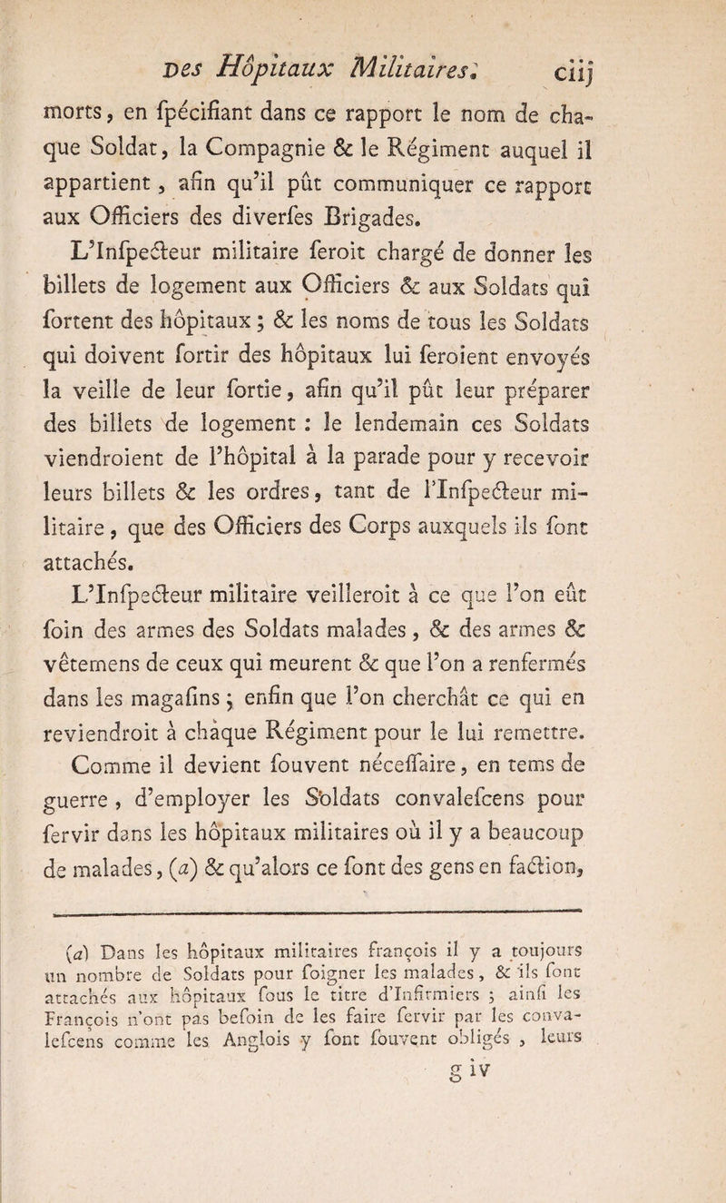 morts, en fpécifiant dans ce rapport le nom de cha¬ que Soldat, la Compagnie &amp; le Régiment auquel il appartient, afin qu’il pût communiquer ce rapport aux Officiers des diverfes Brigades, L’Infpeéleur militaire feroit chargé de donner les billets de logement aux Officiers &amp; aux Soldats qui fortent des hôpitaux ; &amp; les noms de tous les Soldats qui doivent fortir des hôpitaux lui feroient envoyés la veille de leur fortie, afin qu’il pût leur préparer des billets de logement ; le lendemain ces Soldats viendroient de l’hôpital à la parade pour y recevoir leurs billets &amp; les ordres, tant de l’Infpeéleur mi¬ litaire , que des Officiers des Corps auxquels ils font attachés. L’Infpecleur militaire veilleroit à ce que l’on eût foin des armes des Soldats malades, &amp; des armes &amp; vêtemens de ceux qui meurent &amp; que l’on a renfermés dans les magafins, enfin que l’on cherchât ce qui en reviendroit à chaque Régiment pour le lui remettre. Comme il devient fouvent nécelfaire, en rems de guerre , d’employer les S'oldats convalefcens pour fervir dans les hôpitaux militaires ou il y a beaucoup de malades, (a) &amp; qu’alors ce font des gens en faélion, {d) Dans les hôpitaux militaires François il y a toujours un nombre de Soldats pour foigner les malades , &amp; ils fonc attachés aux hôpitaux fous le titre d’înfirmiers 5 ainfi les François n ont pas befoin de les faire fervir par les conva- iefcens comme les Anglois y font fouvent obligés , leurs