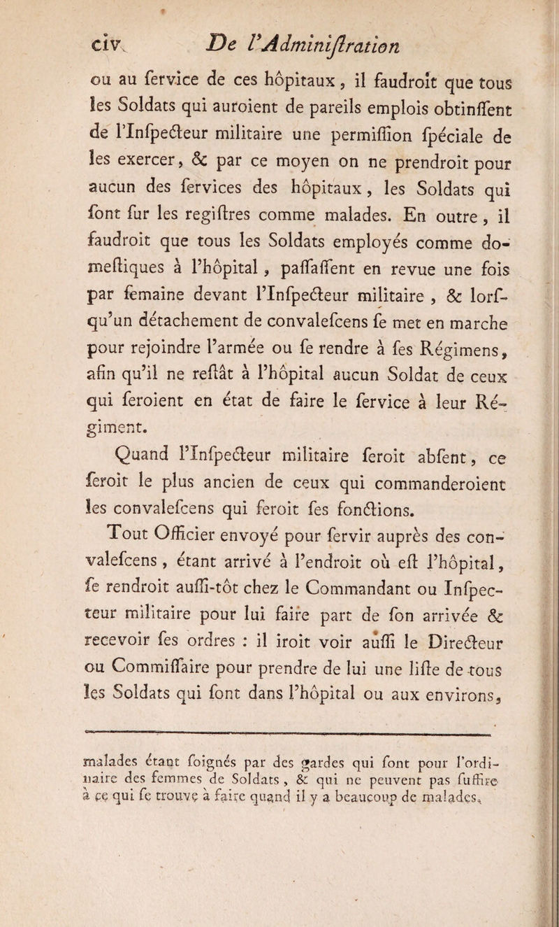 ou au fervice de ces hôpitaux, il faudroît que tous !es Soldats qui auroient de pareils emplois obtinfTent de rinfpeéleur militaire une permiffion fpéciale de les exercer, ôc par ce moyen on ne prendroit pour aucun des fervices des hôpitaux, les Soldats qui font fur les regiftres comme malades. En outre, il faudroit que tous les Soldats employés comme do- meftiques à l’hôpital, paffalTent en revue une fois par femaine devant l’Infpeéleur militaire , &amp; lors¬ qu’un détachement de convalefcens fe met en marche pour rejoindre l’armée ou fe rendre à fes Régimens, afin qu’il ne reftât à l’hôpital aucun Soldat de ceux qui feroient en état de faire le fervice à leur Ré-: giment. Quand l’înfpeéleur militaire feroit abfent, ce feroit le plus ancien de ceux qui commanderoient les convalefcens qui feroit fes fonélions. Tout Officier envoyé pour fervir auprès des con¬ valefcens , étant arrivé à l’endroit ou efl l’hôpital, fe rendroit aufïï-tôt chez le Commandant ou Infpec- teur militaire pour lui faire part de fon arrivée &amp; recevoir fes ordres : il iroit voir auffi le Direéleur ou Commiffaire pour prendre de lui une lifie de tous les Soldats qui font dans l’hôpital ou aux environs. malades étant foignés par des gardes qui font pour l’ordi¬ naire des femmes de Soldats , &amp; qui ne peuvent pas fufFire a ÇG qui fe trouvç à faire quand il y a beaucoup de malades.