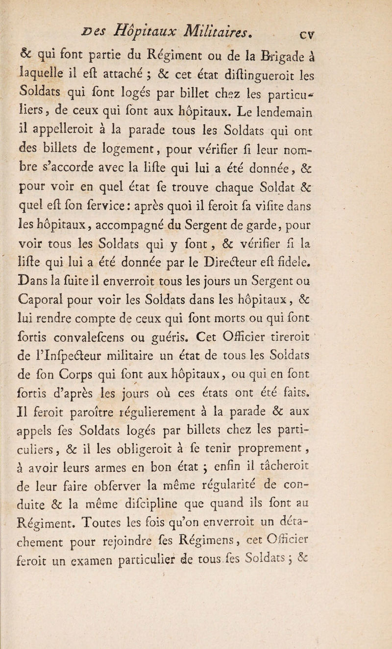 ^ qui font partie du Régiment ou de la Brigade à laquelle il eft attaché ; &amp; cet état difiingueroit les Soldats qui font logés par billet chez les particii* Üers 5 de ceux qui font aux hôpitaux. Le lendemain il appelleroit à la parade tous les Soldats qui ont des billets de logement, pour vérifier fi leur nom¬ bre s’accorde avec la lifte qui lui a été donnée, &amp; pour voir en quel état fe trouve chaque Soldat «5c quel eft fon fervice : après quoi il feroit fa vifite dans les hôpitaux, accompagné du Sergent de garde, pour voir tous les Soldats qui y font, &amp; vérifier fi la lifte qui lui a été donnée par le Direéleur eft fidele. Dans la fuite il enverroit tous les jours un Sergent ou Caporal pour voir les Soldats dans les hôpitaux, &amp; lui rendre compte de ceux qui font morts ou qui font fortis convalefcens ou guéris. Cet Officier tîreroit de rinfpeéleur militaire un état de tous les Soldats de fon Corps qui font aux hôpitaux, ou qui en font fortis d’après les jours où ces états ont été faits. Il feroit paroître régulièrement à la parade «&amp; aux appels fes Soldats logés par billets chez les parti- culiers, &amp; il les obligeroit à fe tenir proprement, à avoir leurs armes en bon état j enfin il tâcheroit de leur faire obferver la même régularité de con¬ duite Sc la même difcipline que quand ils font au Régiment. Toutes les fois qu’on enverroit un déta¬ chement pour rejoindre fes Régimens, cet Oificier feroit un examen particulief de tous.fes Soldats j Sc