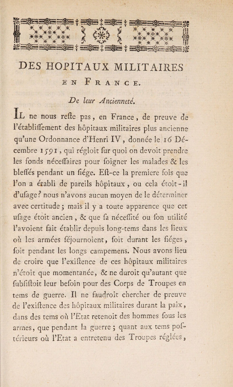 EN France. Dz leur Ancienneté, Il ne nous refte pas, en France , de preuve de FétabliiTement des hôpitaux militaires plus ancienne qu’ une Ordonnance d’Henri IV , donnée le, î6 Dé^ cembre lypi 5 qui régloit fur quoi on devoit prendre les fonds néceifaires pour foigner ie-s malades &amp; les bleffés pendant un fiége. Eft-ce la première fois que Ton a établi de pareils hôpitaux , ou cela étoit “ il d’ufagef nous n’avons aucun moyen de le déterminer avec certitude ; mais il y a toute apparence que cet ufage étoit ancien, &amp; que fa néceffité ou fon utilité Favoient fait établir depuis long-tems dans les lieux ou les armées féjournoient, foit durant les lièges 5 folt pendant les longs campemens. Nous avons lieu de croire que Fexiilence de ces hôpitaux militaires n’étoit que momentanée, &amp; ne duroit qu’autant que fubfiiloit leur befoin pour des Corps de Troupes en tems de guerre. Il ne faudroit chercher de preuve de Fexillence des hôpitaux militaires durant la paix, dans des tems où FEtat retenoit des hommes fous les armes, que pendant la guerre ; quant aux tems pof- térieurs où FEtat a entretenu des Troupes réglées 3