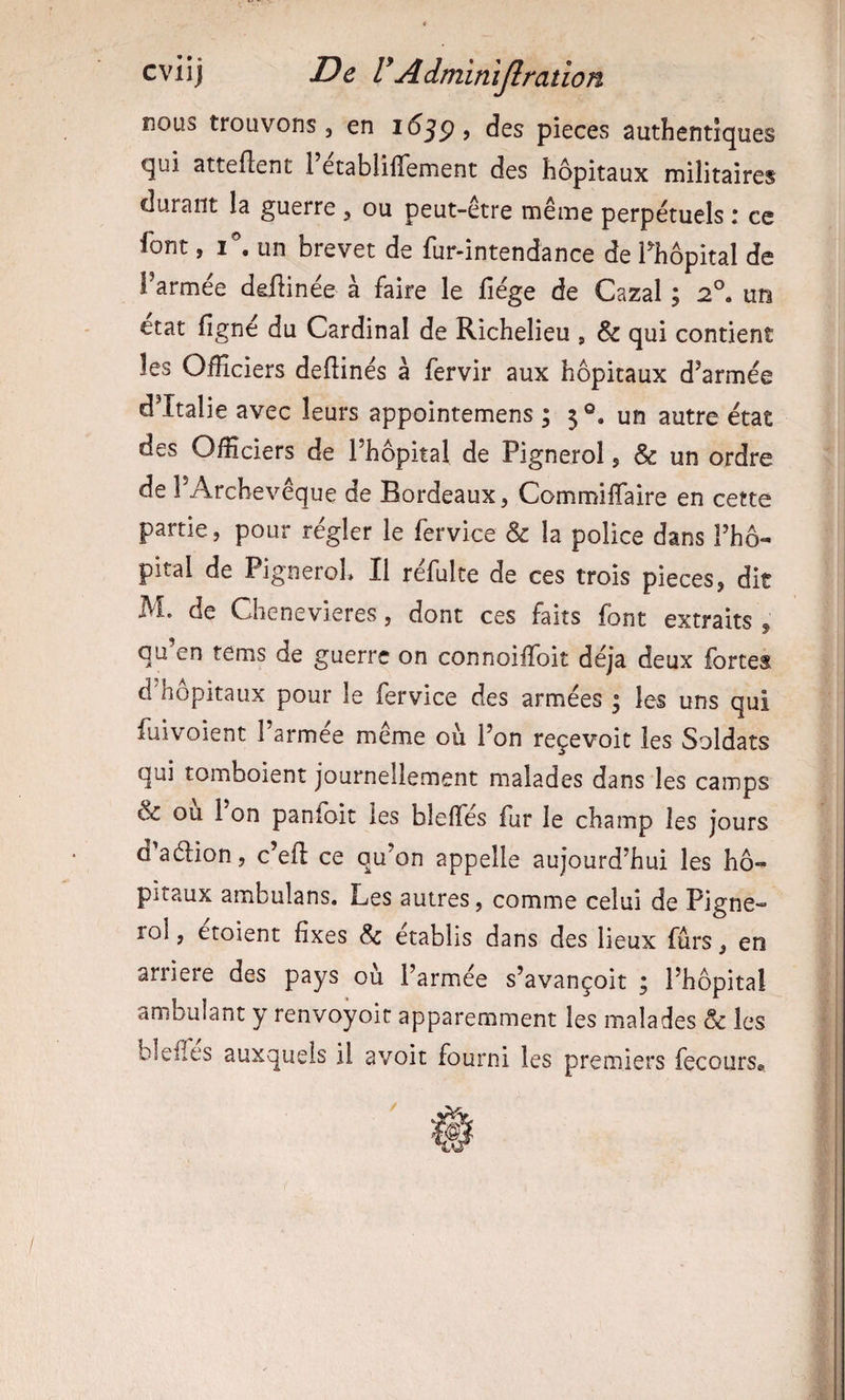 nous trouvons 5 en des pièces authentiques qui Httefîent 1 etablilïement des hôpitaux militaires durant la guerre , ou peut-être même perpétuels : ce font, un brevet de fur-intendance de Thopital de l’armée dellinée à faire le fiége de Cazal ; 2®, un état ligne du Cardinal de Richelieu , &amp; qui contient les Officiers dellinés à fervir aux hôpitaux d’armée d’Italie avec leurs appointemens ; 5 un autre état des Officiers de l’hôpital de Pignerol, &amp; un ordre de l’Archevêque de Bordeaux, CommilTaire en cette partie, pour régler le fervice &amp; la police dans l’hô¬ pital de PigneroL II réfulte de ces trois pièces, dit M. de Chenevieres, dont ces faits font extraits , qu’en tems de guerre on connoiffoit déjà deux fortes d’hôpitaux pour le fervice des armées ; les uns qui fuivoient l’armee même où l’on reçevoic les Soldats qui tomboient journellement malades dans les camps &amp; ou l on panlbit les bielles fur le champ les jours d aéiion, c’efi: ce qu’on appelle aujourd’hui les hô¬ pitaux ambulans. Les autres, comme celui de Pigne¬ rol , etoient fixes &amp; établis dans des lieux fûrs, en arriéré des pays où l’armée s’avançoit ; l’hôpital ambulant y renvoyoit apparemment les malades &amp; les blelTes auxquels il avoit fourni les premiers fecours*.