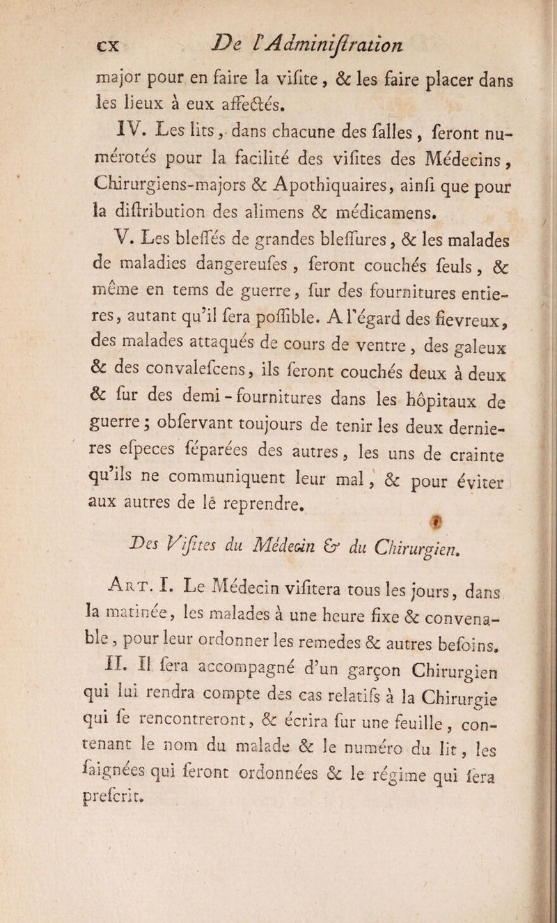 major pour en faire la vifite, & les faire placer dans les lieux à eux afFeélés, IV. Les litsdans chacune des falles , feront nu¬ mérotés pour la facilité des vihtes des Médecins, Chirurgiens-majors & Apothiquaires, ainfi que pour la difiribution des alimens & médicamens. V. Les bleffés de grandes bleffures, & les malades de maladies dangereufes , feront couchés feuls, & même en tems de guerre, fur des fournitures entiè¬ res, autant qu’il fera poffible. ATégard des fiévreux, des malades attaques de cours de ventre , des galeux & des convalefcens, ils feront couchés deux à deux & fur des demi - fournitures dans les hôpitaux de guerre, obfervant toujours de tenir les deux derniè¬ res eipeces feparees des autres, les uns de crainte qu’ils ne communiquent leur mal& pour éviter aux autres de lé reprendre. t- Des p^ijites du ]\dede&iîi Gr du CliiïUKgien, Art. I. Le Médecin vifitera tous les jours, dans la marinee, les malades a une heure fixe Sc convena¬ ble 5 pour leur ordonner les remedes & autres befoins. lî. il fera accompagne d un garçon Chirurgien qui lui rendra compte des cas relatifs à la Chirurgie qui fe rencontreront, & écrira fur une feuille, con¬ tenant le nom du malade & le numéro du lit, les faignees qui feront ordonnées & le régime qui fera preferir.