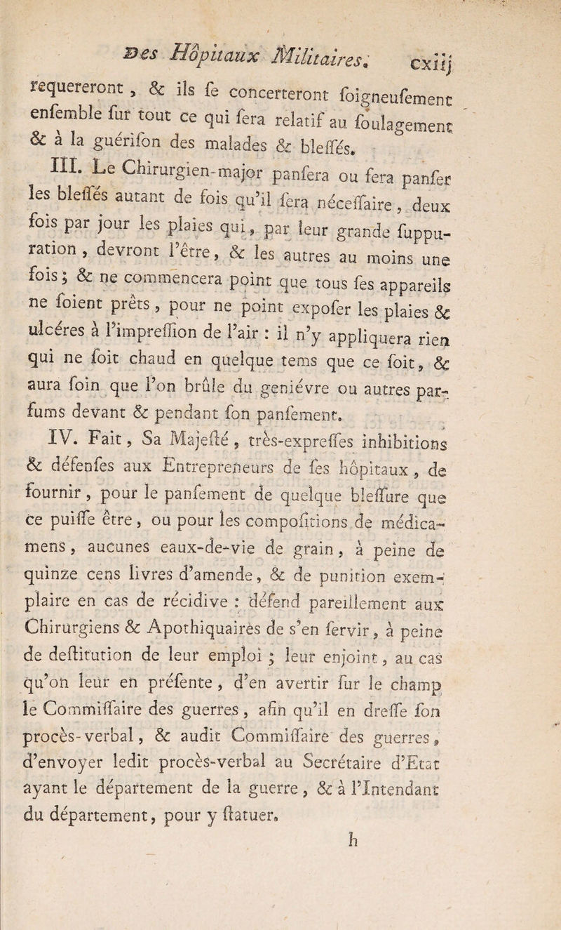 requereront, & ils fe concerteront foigneufement enfemble fur tout ce qui fera relatif au foulagement & à la guénfon des malades & blelfés. III. Le Chirurgien-major panfera ou fera panfer les bleffis autant de fois qu’il fera ndceïfaire, deux fois par jour les plaies qui ,., par leur grande fuppu- ranon , devront l’être, & les autres au moins une fois ; & ne commencera point que tous fes appareils ne foient prêts, pour ne point expofer les plaies & ulcères à l’impreffion de l’air : il n’y appliquera rien qui ne foit chaud en quelque tems que ce foit, Sc aura foin que Ton brûle du genièvre ou autres par¬ fums devant & pendant fon panfement. IV. Fait 5 Sa Majeftè 5 très-expreffes inhibitions & dèfenfes aux Entrepreneurs de fes hôpitaux 5 de fournir, pour le panfement de quelque bleffure que ce puilfe être, ou pour les comportions de mèdica- mens, aucunes eaux-de-vie de grain, à peine de quinze cens livres d’amende, Sc de punition exemH plaire en cas de récidive : défend pareillement aux Chirurgiens & Apothiquairês de s’en fervir, à peine de defiit'urion de leur emploi ; leur enjoint, au cas qu’on leur en préfente , d’en avertir fur le champ ie Co mmilTaire des guerres, afin qu’il en drelTe fon procès-verbal, & audit CommilTaire des guerres^ d’envoyer ledit procès-verbal au Secrétaire d’Etat ayant le département de la guerre j & à l’Intendant du département, pour y flatuer® h