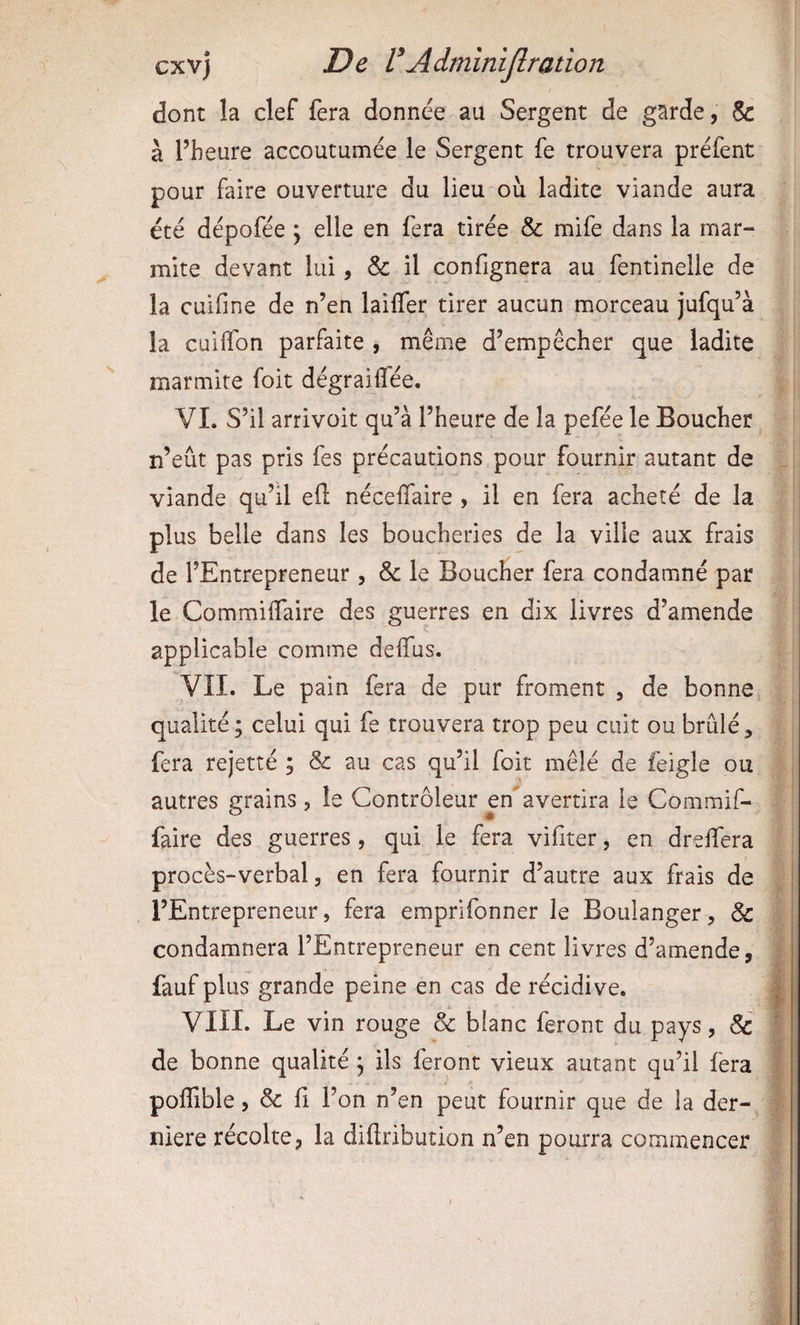 dont la clef fera donnée au Sergent de garde, & à l’heure accoutumée le Sergent fe trouvera préfent pour faire ouverture du lieu ou ladite viande aura été dépofée j elle en fera tirée & mife dans la mar¬ mite devant lui, & il confignera au fentinelle de la cuiline de n’en lailfer tirer aucun morceau jufqu’à la cuilTon parfaite , même d’empêcher que ladite marmite foit dégraiffée. VI. S’il arrivoit qu’à l’heure de la pefée le Boucher n’eût pas pris fes précautions pour fournir autant de viande qu’il eft nécelTaire , il en fera acheté de la plus belle dans les boucheries de la ville aux frais de l’Entrepreneur , & le Boucher fera condamné par le Commilfaire des guerres ea dix livres d’amende applicable comme deflfus. VÎI. Le pain fera de pur froment , de bonne qualité; celui qui fe trouvera trop peu cuit ou brûlé, fera rejetté ; & au cas qu’il foit mêlé de feigle ou autres grains, le Contrôleur en avertira le Commif- faire des guerres, qui le fera vifiter, en drelTera procès-verbal, en fera fournir d’autre aux frais de l’Entrepreneur, fera emprifonner le Boulanger, & condamnera l’Entrepreneur en cent livres d’amende, fauf plus grande peine en cas de récidive. VIII. Le vin rouge & blanc feront du pays, 5c de bonne qualité ; ils feront vieux autant qu’il fera poffible, & ü l’on n’en peut fournir que de la der-, niere récolte, la diftribution n’en pourra commencer