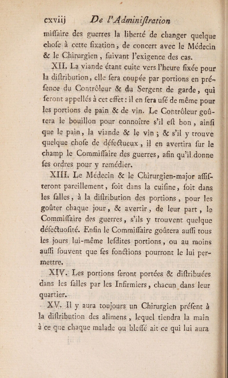 mifTaire des guerres la liberté de changer quelque chofe à cette fixation, de concert avec le Médecin le Chirurgien , fuivant l’exigence des cas. XÎI. La viande étant cuite vers l’heure fixée pour la diftribution, elle fera coupée par portions en pré- fence du Contrôleur & du Sergent de garde, qui feront appelles a cet effet : il en fera ufé de même pour les portions de pain & de vin. Le Contrôleur goû¬ tera le bouillon pour connoître s’il eft bon , ainfi que le pain, la viande & le vin ; & s’il y trouve quelque chofe de défeélueux , il en avertira fur le champ le Commiffaire des guerres, afin qu’il donne fes ordres pour y remédier. XIIL Le Médecin & le Chirurgien-major affif- teront pareillement, foit dans la cuifine, foit dans les falles, à la difiribution des portions , pour les goûter chaque jour, & avertir, de leur part, le Commiffaire des guerres, s’ils y trouvent quelque défeéluofité. Enfin le Commiffaire goûtera aufîi tous les jours lui-même lefdites portions, ou au moins aufîi fouvent que fes fondions pourront le lui per¬ mettre, XIV'. Les portions feront portées & difîribuées dans les falles par les Infirmiers, chacun dans leur quartier. . xy. Il y aura toujours un Chirurgien préfent à la diftribution des alimens , lequel tiendra la main a ce que chaque malade ou bleffé ait ce qui lui aura