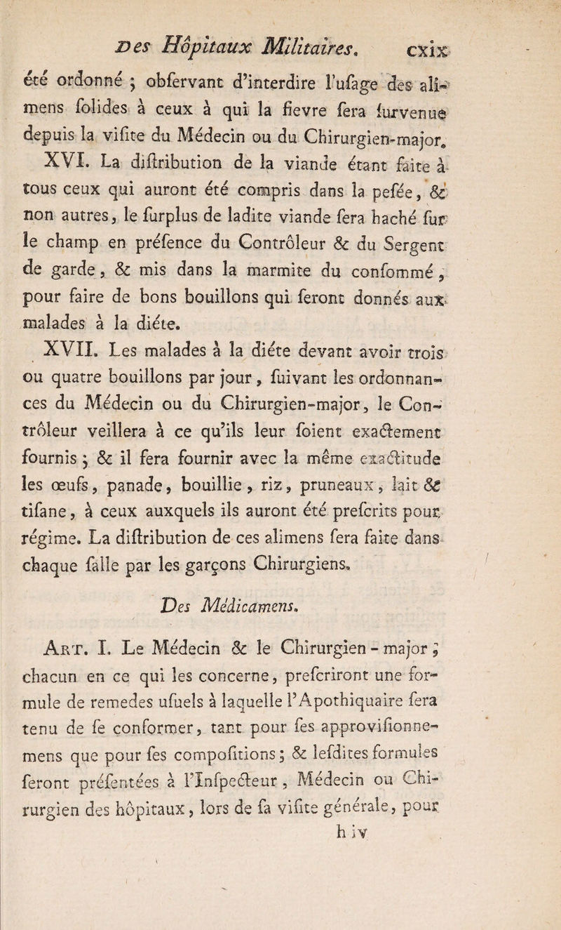&é ordonné j obfervant d’interdire l’ufage des ali-^ mens folides à ceux à qui îa fievre (èra lurveniiô depuis la vifite du Médecin du du Chirurgiemmajor, XVI. La diilribution de la viande étant faite à* tous ceux qui auront été compris dans la pefée, non autres 5 le furplus de ladite viande fera haché fur¬ ie champ en préfence du Contrôleur & du Sergent de garde, & mis dans la marmite du confommé pour faire de bons bouillons qui feront donnés m%- malades à la diète. XVII. Les malades à la diète devant avoir trois ou quatre bouillons par jour, fuivant les ordonnan¬ ces du Médecin ou du Chirurgien-major, le Con¬ trôleur veillera à ce qu’ils leur foient exadement fournis j & il fera fournir avec la même exaélitude les œufs, panade? bouillie, riz, pruneaux, lait & tifane, à ceux auxquels ils auront été prefcrits pout: régime. La diftribution de ces alimens fera faite dans^ chaque faile par les garçons Chirurgiens, Des Médicamens. Art. î. Le Médecin & le Chirurgien - major ; chacun en ce qui les concerne, prefcriront une for¬ mule de remedes ufueîs à laquelle TApothiquaire fera tenu de fe conformer, tant pour fes approvifionne- mens que pour fes compolltions ; & lefdites formules feront préferitées a l’Infpedeur , Médecin ou Chi¬ rurgien des hôpitaux, lors de fa vifite generale, pour h iv