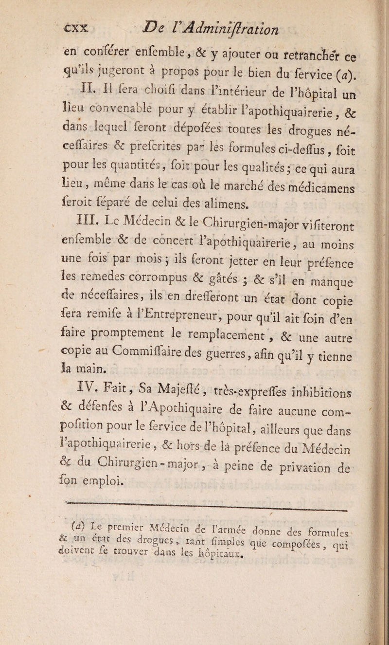 en conFercr enfenible ^ & y ajouter ou rctfsncïiér es ils jugeront a propos pour le bien du fervice II. Il fera choifi dans l’intérieur de l’hopitaî un lieu convenable pour y établir l’apothiquairerie, & dans lequel feront depofees toutes les drogues né- celTaires & preferites pa^r les formules ci-delTus, foit pour les quantités} foit pour les qualités j ce qui aura lieu 5 nieme dans le cas ou le marche des médicamens feroit féparé de celui des alimens. III. Le Aledecin & le Chirurgien-major vifîteront enfemble & de concert l’apothiquairerie, au moins une fois par mois j ils feront jetter en leur préfence les remedes corrompus & gâtés ; & s’il en manque de néceffaires, ils en drefferont un état dont copie fera remife à l’Entrepreneur, pour qu il ait foin d’en faire promptement le remplacement, & une autre copie au Commiffaire des guerres, afin qu’il y tienne la main. IV. Fait, Sa Majefîé, très-expreffes inhibitions & defenfes a 1 Apothiquaire de faire aucune com- pofition pour le fervice de l’hôpital, ailleurs que dans l’apothiquairerie , & hors de là préfence du Médecin & du Chirurgien-major, à peine de privation de fon emploi. {d) te premier Atiidecin de l’armée donne des formules & ^un état des drogues, tant limples que compofées, qui ©oivenc le trouver dans les hôpitaux. ^