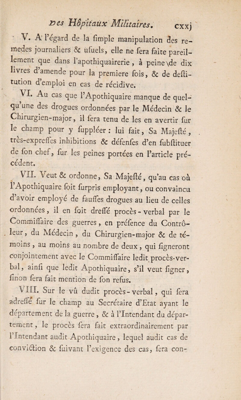 V. A' Pegard de la firople manipulation des re- medes journaliers & ufuels, elle ne fera faite pareil¬ lement que dans 1 apothiquairerie , à peine \de dix livres d’amende pour la première fois, & de defti- tution d’emploi en cas de récidive. ^ I. Au cas que PApothiquaire manque de quel- qu une des drogues ordonnées par le Médecin & le Chirurgien-major, il fera tenu de les en avertir fur le champ pour y fuppléer ; lui fait, Sa Majefté, tres-expreifes inhibitions & défsnfcs d’en fubflituer de fon chef, fur les peines portées en l’article pré¬ cédent, VIL Veut & ordonne, Sa Majefié, qu’au cas ou PApothiquaire foit furpris employant, ou convaincu d’avoir employé de faulTes drogues au lieu de celles ordonnées, il en loit dreife procès - verbal par le Commiflaire des guerres, en préfence du Contro¬ leur , du Médecin, du Chirurgien-major Sc de té¬ moins , au moins au nombre de deux, qui ligneront conjointement avec le Commilfaire ledit^procès-ver- bal, ainli que ledit Apothiquaire, s’il veut figner, linon fera fait mention de fon refus. \ ill. Sur le vu dudit procès-verbal, qui lera adreife fur le champ au Secrétaire d’Etat ayant le departement de la guerre , ôc à l’Intendant du dépar¬ tement 3 le procès fera fait extraordinairement par l’Intendant audit Apothiquaire, lequel audit cas de eonviélion & fuivant l’exigence des cas, fera con-