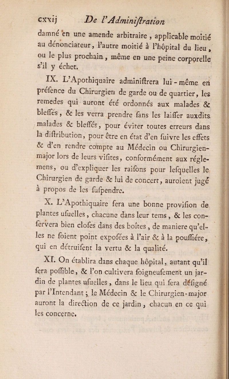 damne en une amende arbitraire , applicable moitié au dénonciateur, l’autre moitié à Phopital du lieu. ou le plus prochain, même en une peine corporelle s’il y échet. IX. L’Apothiquaire adminiftrera lui « même eh préfence du Chirurgien de garde ou de quartier, les remedes qui auront été ordonnés aux malades & blelTes, & les verra prendre fans les laifTer auxdits malades & bleffes, pour éviter toutes erreurs dans la diftribution, pour être en état d’en fuivre les effets & d en rendre compte au Médecin ou Chirurgien- major lors de leurs vifites, conformément aux régie- mens, ou d expliquer les raifons pour lefquelles le Chirurgien de garde & lui de concert, auroient jugé a propos de les fufpendre. r X. L’Apothiquaire fera une bonne provifîon de plantes ufuelles, chacune dans leur tems , & les con- feivera bien clofes dans des boîtes, de maniéré qu’el¬ les ne foient point expofées à l’air & à la poufliére, qui en détruifent la vertu & la qualité. XI. On établira dans chaque hôpital, autant qu’il fera poffible, & l’on cultivera foigneufement un jar¬ din de plantes ufuelles, dans le lieu qui fera déligné par l’Intendant j le Médecin & le Chirurgien-major auront la direction de ce jardin, chacun en ce qui les concerne.