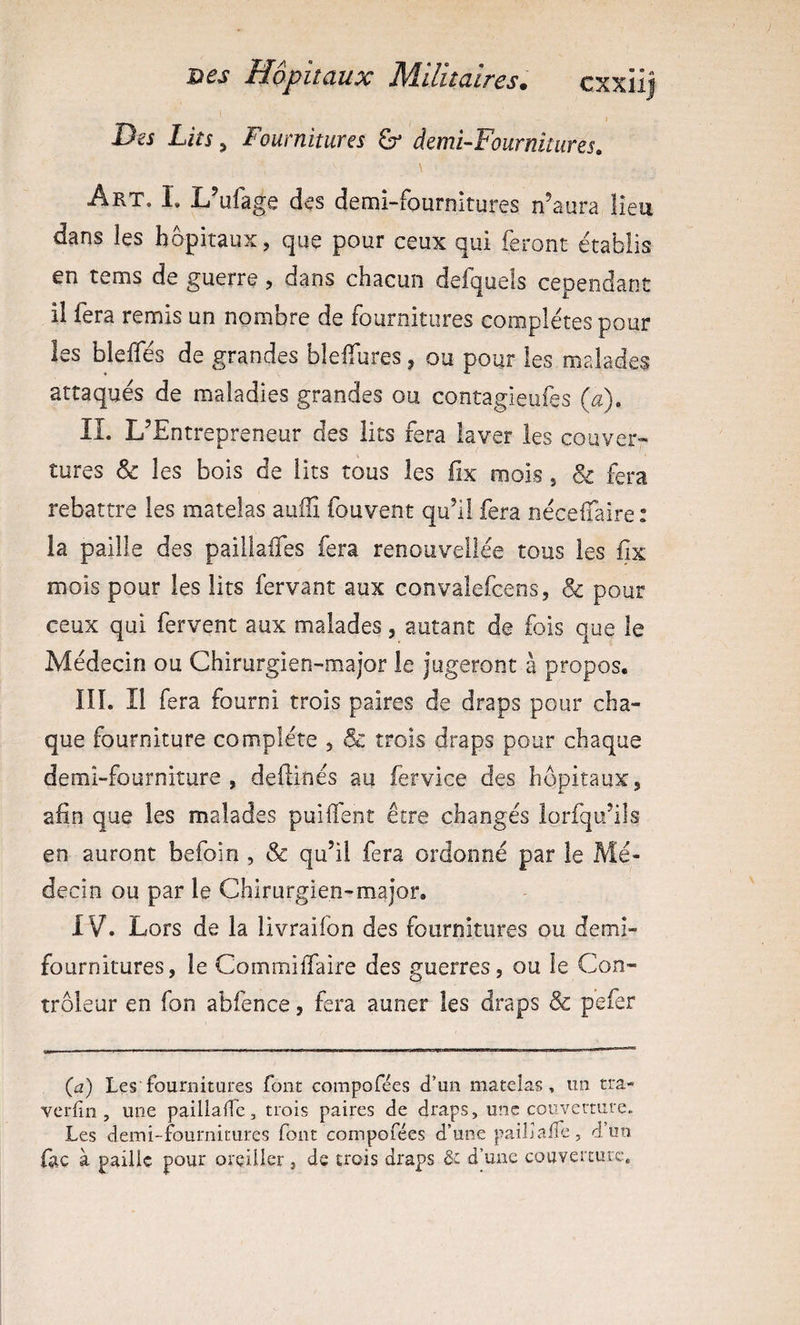 Dej Lm, Fournitures demi-Fournitiires. \ Art. L L’ufage d^s demi-fournitures n’aura lieu dans les hôpitaux, que pour ceux qui feront établis en tems de guerre, dans chacun defquels cependant il fera remis un nombre de fournitures complètes pour les blelfés de grandes blelTures, ou pour les malades attaqués de maladies grandes ou contagieufes (a). IL L’Entrepreneur des lits fera laver les couver¬ tures & les bois de lits tous les iix mois, & fera rebattre les matelas auffi fouvent qu’l! fera nécelTaire: la paille des paillaifes fera renouveilée tous les fix mois pour les lits fervant aux convalefcens, & pour ceux qui fervent aux malades, autant de fois que le Médecin ou Chirurgien-major le jugeront à propos. III. Il fera fourni trois paires de draps pour cha¬ que fourniture complète , & trois draps pour chaque demi-fourniture, definés au fervice des hôpitaux, afin que les malades puilfent être changés lorfqu’ils en auront befoin , & qu’il fera ordonné par le Mé¬ decin ou par le Chirurgien-major, IV. Lors de la livraifon des fournitures ou demi- fournitures, le CommilTaire des guerres, ou le Con¬ trôleur en fon abfence, fera auner les draps & pefer {a) Les fournitures font compofées d’un matelas, un tra- verlin , une paillalfc, trois paires de draps, une couverture. Les demi-fournitures font compofées d’une pailia/îe, d’un foc à paille pour oreiller, de trois draps & d’une couverture.