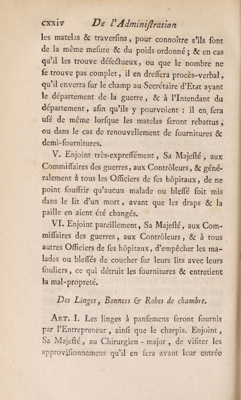les matelas & traverfms, pour connoître s’ils font de la meme meiiire & du poids ordonné ^ & en cas ^u il les trouve defeélueuxj ou c^ue le nombre ne fe trouve pas complet, il en drelTera procès-verbal, ^u il enveira fur le champ au Secrétaire d’Etat ayant le departement de la guerre, & à l’Intendant du departement, afin qu’ils y pourvoient : il en. fera ufé de même lorfque les matelas feront rebattus, ou dans le cas de renouvellement de fournitures & demi-fournitures, V. Enjoint très-expreffément, Sa Majefié , aux Commiffaires des guerres, aux Contrôleurs, & géné¬ ralement à tous les Officiers de les hôpitaux, de ne point foufFrir qu’aucun malade ou bleffé foit mis dans le lit d’un mort, avant que les draps & la paille en aient été changés, VI. Enjoint pareillement, Sa Majefié, aux Corn- miffaires des guerres, aux Contrôleurs, & à tous autres Officiers de fes hôpitaux, d’empêcher les ma¬ lades ou blelTés de coucher fur leurs lits avec leurs fouliers, ce qui détruit les fournitures & entretient la mal-propreté, 'Des Linges, Bonnets &’ Robes de chambre» Art. I, Les linges à panfemens feront fournis par l’Entrepreneur , ainfi que le charpis. Enjoint, Sa Majefié, au Chirurgien - major , de vifiter les approvifionnemens qu’il en fera avant leur entrée