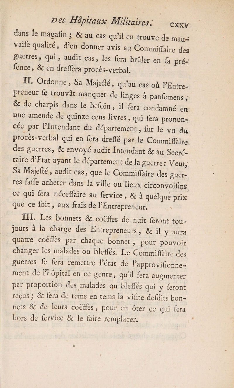 dans le magafin ; & au cas qu’il en trouve de mau^^ vaife qualité 5 d’en donner avis au Commiiraîre des guerres, qui, audit cas, les fera brûler en fa pré¬ sence, & en drelTera procès-verbal. IL Ordonne, Sa Majefté, qu’au cas ou l’Entre¬ preneur fe trouvât manquer de linges à panfemens ; & de charpis dans le befoin , il fera condamné en une amende de quinze cens livres, qui fera pronon¬ cée par l’Intendant du département, fur le vu du proces-verbal qui en fera dreffé par le CommiiTaîre des guerres, ôc envoyé audit Intendant & au Secré¬ taire d Etat ayant le departement de la guerre î V^eut,' Sa Majefté, audit cas, que le Commiffaire des guer¬ res falîe acheter dans la ville ou lieux circonvoifins ce qui fera néceffaire au fervice, & à quelque prix que ce fait, aux frais de l’Entrepreneur, lîl. Les .bonnets & coè'ffes de nuit Seront tou¬ jours à la charge des Entrepreneurs, & il y aura quatre coëfîes par chaque bonnet, pour pouvoir changer les malades ou blelfés. Le Commiffaire des guerres fe fera remettre 1 état de l’approvifionne- ment de l’hôpital en ce genre, qu il fera augmenter par proportion des malades ou blelfés qui y feront reçus y fera de tems en tems la vifite defdits bon¬ nets & de leuis coëiïes, pour en ôter ce qui fera hors de fervice & le faire remplacer.