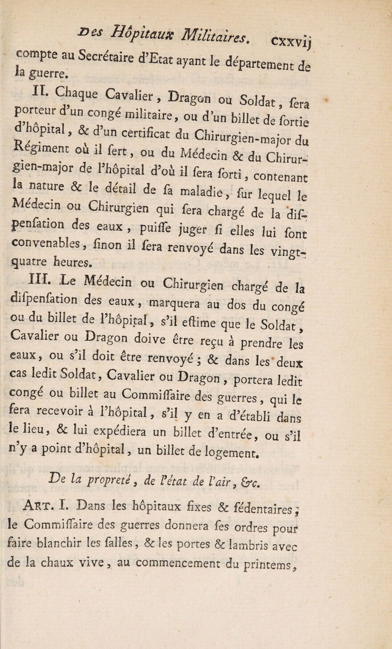 compte au Secrétaire d’Etat ayant le département de la guerre. ^ II. Chaque Cavalier, Dragon ou Soldat, fera porteur d un congé militaire, ou d’un billet de fortie opital, & d un certificat du Chirurgien-major du giment ou il fert, ou du Médecin & du Chirur- gien-major de l’hôpital d’où il fera forti, contenant la nature & le détail de fa maladie, fur lequel le Médecin ou Chirurgien qui fera chargé de la ’dif- penfation des eaux , puiife juger fi elles lui font convenables, finon il fora renvoyé dans les vingt- quatre heures, III. Le Médecin ou Chirurgien chargé de la difpenfation des eaux, marquera au dos du congé ou du billet de l’hôpital, s’il eftime que le Soldat, Cavalier ou Dragon doive être reçu à prendre les eaux, ou s’il doit être renvoyé; & dans les‘deux cas ledit Soldat, Cavalier ou Dragon , portera ledit conge ou billet au Commiflaire des guerres, qui fo fera recevoir à l’hôpital, s’il y en a d’établi dans le lieu, & lui expédiera un billet d’entrée, ou s’il lî y a point d hôpital, un billet de logement. De la propreté, de Fétat de F air, Art. I. Dans les hôpitaux fixes & fédentaires  îe CommilTaire des guerres donnera fes ordres pour faire blanchir les falles, & les portes Sc lambris avec de la chaux vive^ au commencement du prlntems^
