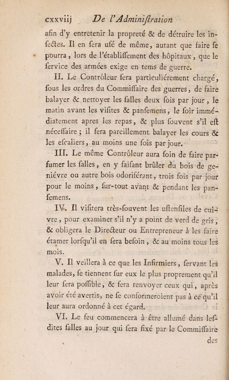 afin d’y entretenir la propreté & de détruire les in- feéles. Il en fera ufé de meme, autant que faire fe pourra , lors de rétablilfement des hôpitaux, que le fervice des armées exige en tems de guerre. II. Le Contrôleur fera particuliérement chargé, fous les ordres du Commiffaire des guerres, de faire balayer & nettoyer les falles deux fois par jour, le matin avant les vifites & panfemens, le foir immé¬ diatement apres les repas, & plus fouvent s’il eft néceffaire ; il fera pareillement balayer les cours & les efcaiiers, au moins une fois par jour. ' III. Le meme Controleur aura foin de faire par* fumer les falles, en y faifant brûler du bois de ge¬ nièvre ou autre bois odoriférant, trois fois par jour pour le moins, fur-tout avant & pendant les pan¬ femens. IV. Il vifitera très-fouvent les uflenfiles de cui¬ vre , pour examiner s’il n’y a point de verd de gris, & obligera le Direéfeur ou Entrepreneur à les faire étamer lorfqu’il en fera befoin , & au moins tous les mois. V. Il veillera à ce que les Infirmiers, fervant les malades, fe tiennent fur eux le plus proprement qu’il leur fera poffible, & fera renvoyer ceux qui, après avoir été avertis, ne fe conformeroient pas à ce*qu’il leur aura ordonné à cet égard. i VL Le feu commencera à être allumé dans lef- dites falles au jour qui fera fixé par le Commiffaire des s /
