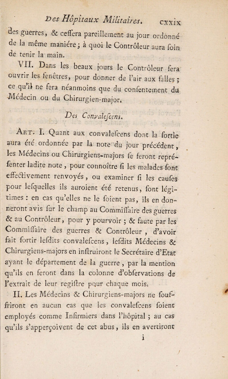 efcs guerres, & ceffera pareiüemenc au jour ordonné de la même manière ; à quoi le Contrôleur aura foin de tenir la'main. VII. Dans les beaux jours le Contrôleur fera ouvrir les fenêtres, pour donner de l’air aux falles ; ce qu il ne fera neanmoins que du confentement du IVÏedecin ou du Chirurgien-major. Des Convalefcms^ Art. I. Quant aux convalefcens dont la fortie aura ère ordonnée par la note du jour précédent, les Médecins ou Chirurgiens-majors fe feront repré- fenter ladite note , pour connoitre lî les roaiades font efFeélivement renvoyés, ou examiner fi les caufes pour ierqueiles ils auroient été retenus ^ font légi« times , en cas qu elles ne le foient pas, ils en don-*’ lieront avis fur le champ au Commiïfalrè des guerres & au Controleur, pour y pourvoir , Sc faute par les Gommiflaire des guerres & Contrôleur , d’avoir fait fortir lefdits Convalefcens, lefdiîs Médecins Sâ Chirurgiens-majors en infiruiront le Secrétaire d’Etat ayant le département de la guerre , par la mention qu’ils en feront dans la colonne d’obfervations de Fextrait de leur regiffre pqur chaque moise lî. Les Médecins Sc Chirurgiens-majors ne fouf^ friront en aucun cas que les convalefcens foient employés comme Infirmiers dans l’hôpital ; au cas qu’ils s’apperçoivent de cet abus, ils en avertiront « 1 y