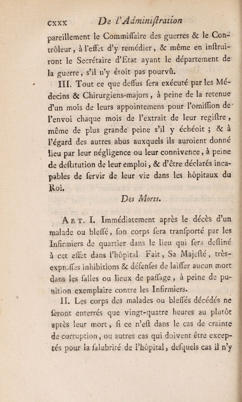 pareillement le CommiiTaire des guerres & le Con» trôleur, à l’efFet d’y remédier, & même en inflrui- ront le Secrétaire d’Etat ayant le département de la guerre, s’il n’y étoit pas pourvu. III. Tout ce que deiîus fera exécuté par les Mé¬ decins & Chirurgiens-majors, à peine de la retenue d’un mois de leurs appointemens pour l’omiflion de* l’envoi chaque mois de l’extrait de leur regiftre , même de plus grande peine s’il y échéoit ; & à l’égard des autres abus auxquels ils auroient donné lieu par leur négligence ou leur connivence, à peine de deftitution de leur emploi, & d’être déclarés inca¬ pables de fervir de leur vie dans les hôpitaux du Roi. Des Morts, , A R T. L Immédiatement après le décès d’un malade ou blefle, fon corps fera tranfporté par les Infirmiers de quartier dans le lieu qui fera deftiné à cet effet dans l’hôpital Fait, Sa Majeflé. très- exprwffes inhibitions 8c défenfes de laiffer aucun mort dans les falles ou lieux de paffage, à peine de pu¬ nition exemplaire contre les Infirmiers. IL Les corps des malades ou bleffés décédés ne feront enterrés que vingt-quatre heures au plutôt après leur mort, fi ce n’eft dans le cas de crainte de corruption, ou autres cas qui doivent être excep¬ tés pour la fâiubrité de l’hôpital, defqucls cas il n’y