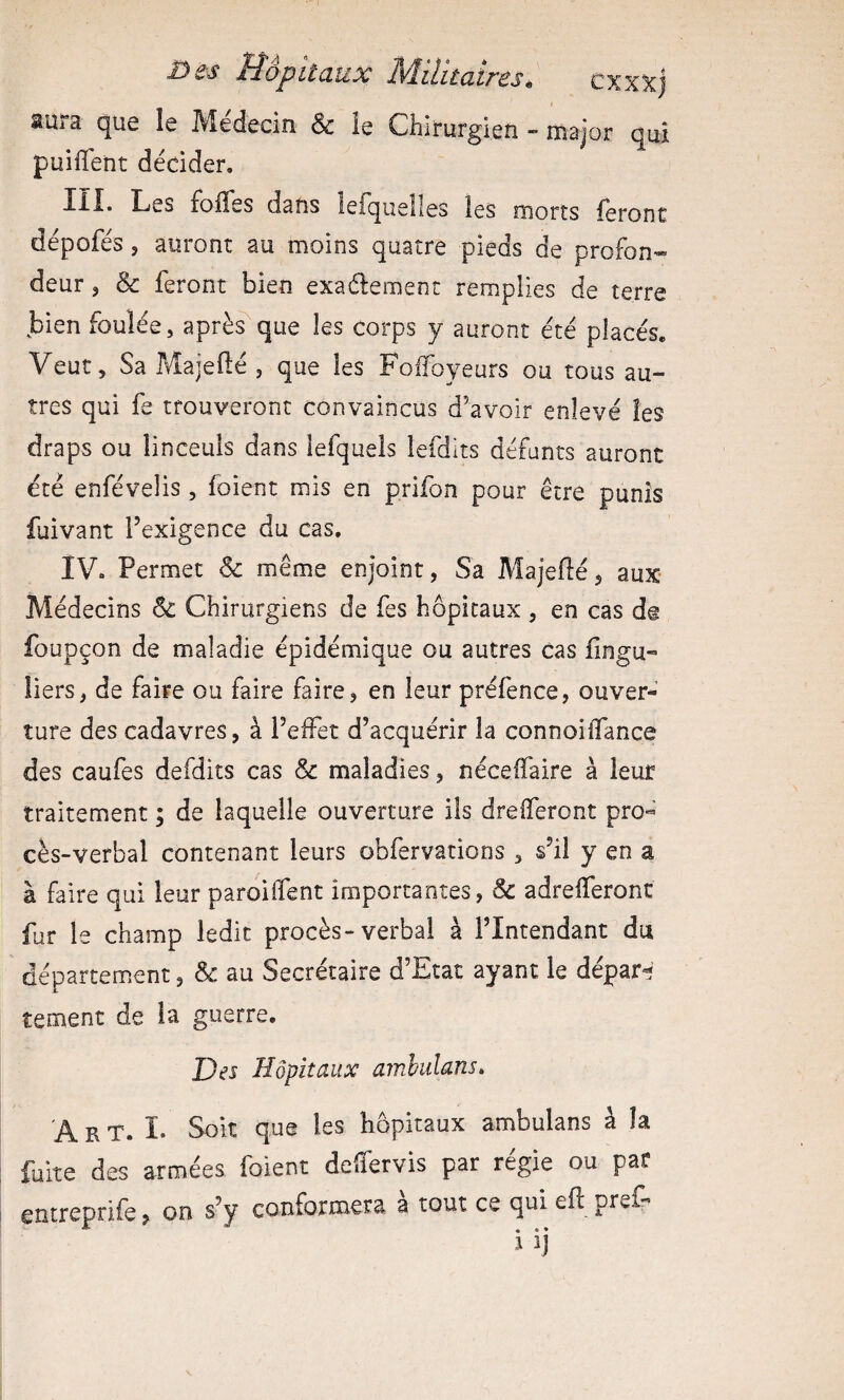 aura que le Médecin & ie Chirurgien - major qui puiffent décider, III. Les folles dans lefqueîles les morts feronc dépofés, auront au moins quatre pieds de profon¬ deur 5 & feront bien exadement remplies de terre bien foulée, aprèsque les corps y auront été placés. Veut, Sa Majellé , que les Foffoyeurs ou tous au¬ tres qui fe trouveront convaincus d’avoir enlevé les draps ou linceuls dans lefquels lefdits défunts auront été enfévelis, foient mis en p.rifon pour être punis fuivant l’exigence du cas. IV. Permet & même enjoint, Sa Majefté, aux Médecins & Chirurgiens de fes hôpitaux , en cas de foupçon de maladie épidémique ou autres cas fingu- tiers, de faire ou faire faire, en leur préfence, ouver¬ ture des cadavres, à l’effet d’acquérir la connoilTance des caufes defdits cas & maladies, néceffaire à leur traitement ; de laquelle ouverture ils drelferont pro¬ cès-verbal contenant leurs obfervations , s’il y en a à faire qui leur paroilfent importantes, & adrelferont fur le champ ledit procès-verbal à l’Intendant du département, & au Secrétaire d’Etat ayant le dépar^- tement de la guerre. Des Hôpitaux amhulans. A R T. I. Soit que les hôpitaux ambulans à la fuite des armées foient deffervis par régie ou par entreprife, on s’y conformera à tout ce qui eft prêt