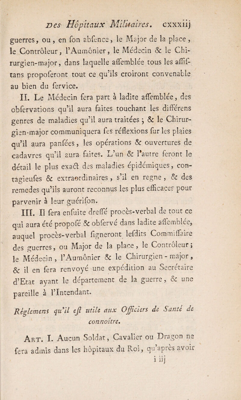 guerres, ou, en Ton abfence, le Major de la place , ie Contrôleur, l’Aumônier, le Médecin & le Chi» rurgien-major 5 dans laquelle alTemblée tous les aiîii- tans propoferont tout ce qu’ils croiront convenable au bien du fervice. IL Le Médecin fera part à ladite affemblée, des obfervations qu’il aura faites touchant les différens genres de maladies qu’il aura traitées , & le Chirur¬ gien-major communiquera fes réflexions fur les plaies qu’il aura panfées, les opérations & ouvertures de cadavres qu’il aura faites. L’un & Tautre feront le détail le plus exaél des maladies épidémiques, con- tagieufes & extraordinaires , s’il en régné , & des remedes qu’ils auront reconnus les plus efficace? pour parvenir à leur guérifon. m. Il fera enfuite dreffié procès-verbal de tout ce qui aura été propofé & obferve dans ladite ailemblee, auquel proces-verbal ligneront lefdits Coromïlfaire des guerres, ou I\Iajor de la place , le Controleur j ie Médecin, l’Aumônier & le Chirurgien - major , & il en fera renvoyé une expédition au Secrétaire d’Etat ayant ie département de la guerre, & une pareille à l’Intendant. Régkmms qu il ejl utile aux Officiers de Santé de connoitre. Art, I. Aucun Soldat, Cavalier ou Dragon ne fera admis dans les hôpitaux du Roi, qu’après avoir • • • • 1 iij