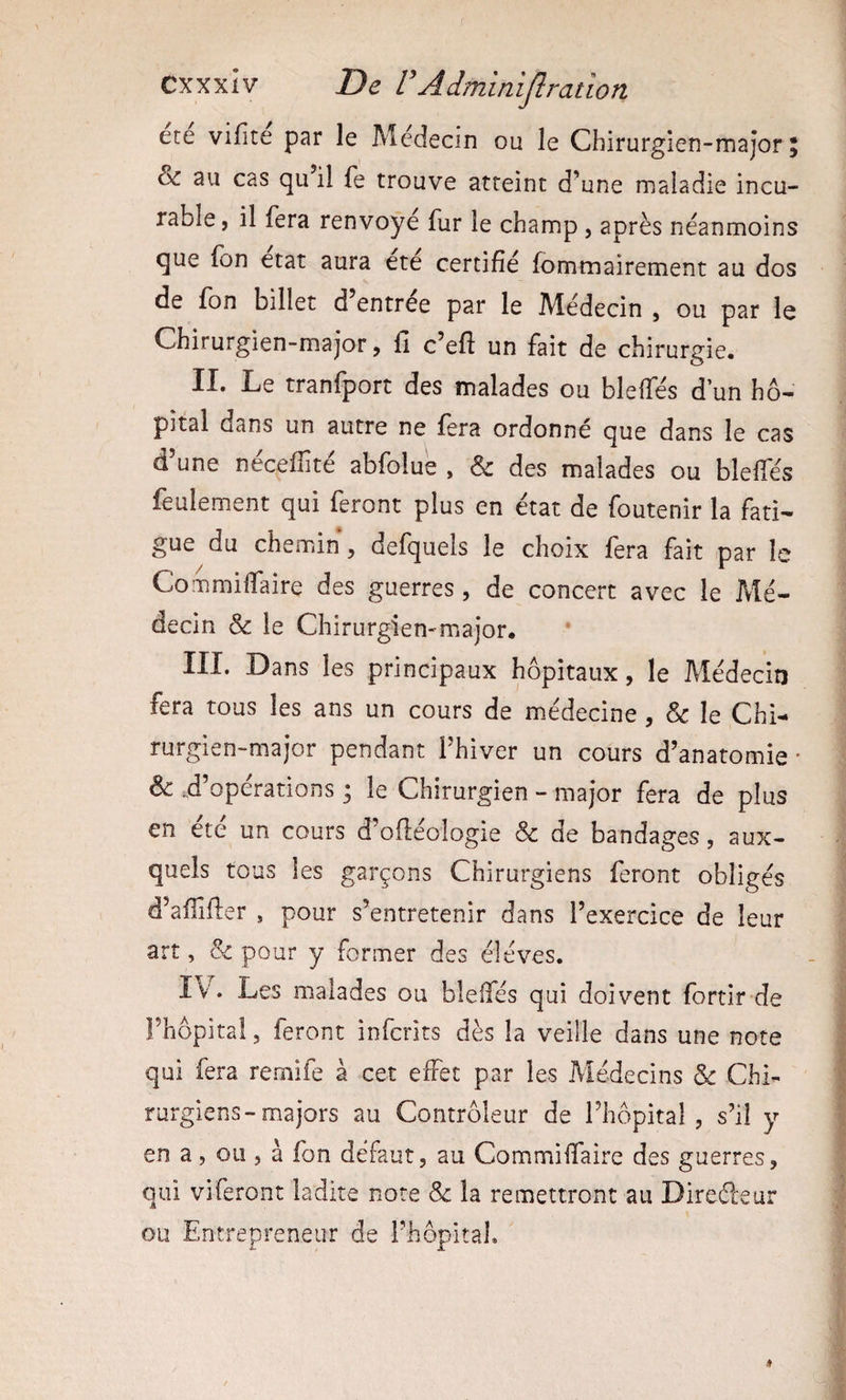 ete vifite par le Médecin ou le Chirurgien-major; & au cas qu il fe trouve atteint d’une maladie incu¬ rable, il fera renvoyé fur le champ , après néanmoins que fon état aura ete certifié fommairement au dos de fon billet d entree par le Médecin , ou par le Chirurgien-major, fi c’eft un fait de chirurgie. II. Le tranfport des malades ou bleffés d’un hô¬ pital dans un autre ne fera ordonné que dans le cas d’une nécefîité abfolue , & des malades ou bleffés feulement qui feront plus en état de foutenir la fati¬ gue du chemin, defquels le choix fera fait par le Commiffaire des guerres, de concert avec le Mé¬ decin & le Chirurgien-major. III. Dans les principaux hôpitaux, le Médecin fera tous les ans un cours de médecine, Sc le Chi¬ rurgien-major pendant l’hiver un cours d’anatomie ' & .d’opérations ; le Chirurgien - major fera de plus en été un cours d’oftéologie & de bandages, aux¬ quels tous les garçons Chirurgiens feront obligés d’alllfter , pour s’entretenir dans l’exercice de leur art, Sc pour y former des éléves. IV. Les malades ou bleffés qui doivent fortir de Fhôpita!, feront infcrits dès la veille dans une note qui fera remife à cet effet par les Médecins & Chi¬ rurgiens-majors au Contrôleur de l’hôpital, s’il y en a, ou , à fon défaut, au Commiffaire des guerres, qui viferont ladite note Sc la remettront au Direéleur ou Entrepreneur de l’hôpital.