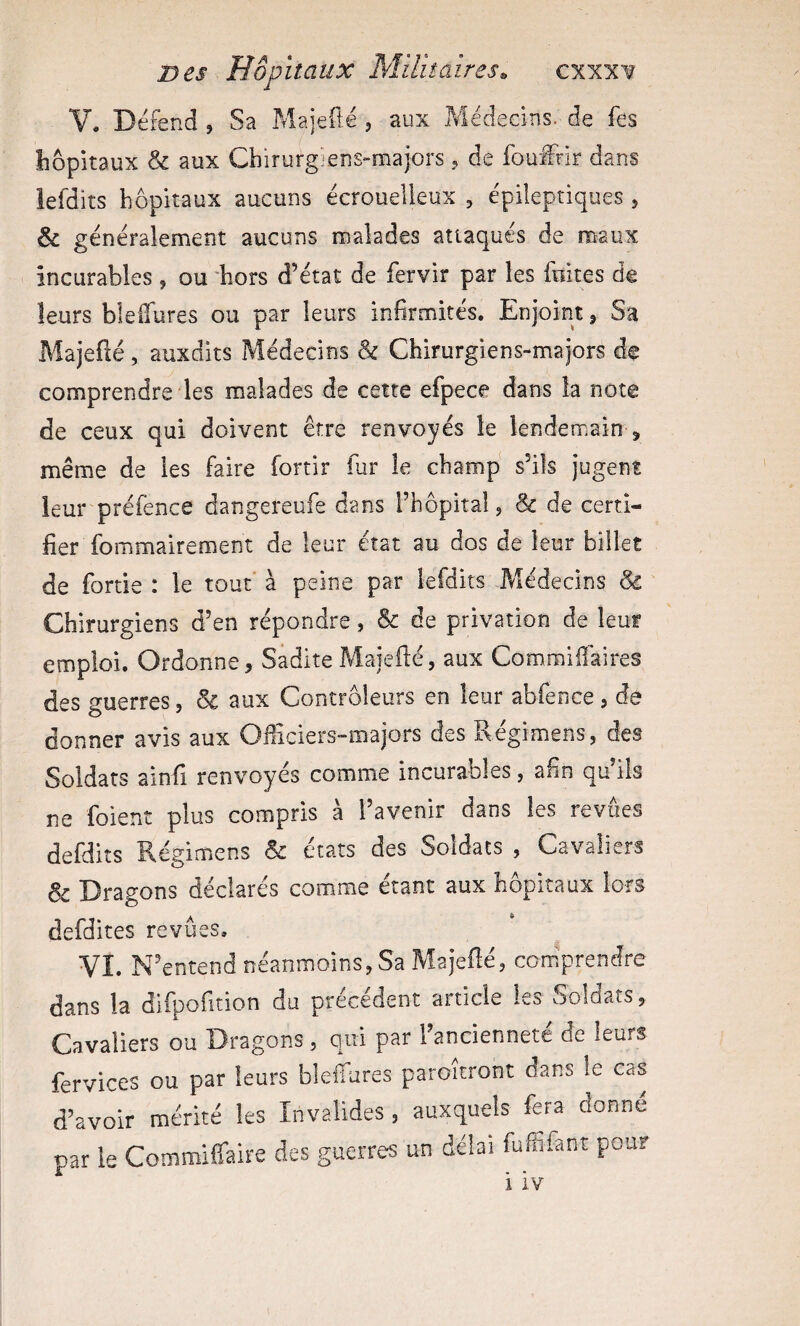 V, Défend , Sa pYlajeü-é , aux Médecins, de fes hôpitaux & aux Chirurgiens-majors,, de fouffir dans lefdits hôpitaux aucuns écrouelleux , épileptiques , & généralement aucuns malades attaqués de maux incurables , ou 'hors d’état de fervir par les fuites de leurs blelTures ou par leurs infirmités. Enjoint ^ Sa Majefté, auxdits Médecins & Chirurgiens-majors de comprendre les malades de cette efpece dans la note de ceux qui doivent être renvoyés le lendemain , même de les faire fortir fur le champ s’ils jugent leur préfénce dangereufe dans l’hôpital j & de certi¬ fier fommairement de leur état au dos de leur billet de fortie : le tout à peine par lefdits Médecins & Chirurgiens d’en répondre, & de privation de leur emploi. Ordonne, Sadite Majeilé, aux Commilîaires des guerres, & aux Contrôleurs en leur abfence , dé donner avis aux Ofiiciers-majors des Régimens, des Soldats ainfi renvoyés comme incurables, afin qu’ils ne foient plus compris à l’avenir dans les revues defdiîs Régimens & états des Soldats , Cavaliers & Dragons déclarés comme étant aux hôpitaux lors defdites revues. Vî. N’entend néanmoins, Sa Majeilé, comprendre dans la difpofition du précédent article les Soldats, Cavaliers ou Dragons, qui par 1 ancienneté de leurs fervices ou par leurs bleiTures paroitront dans le cas d’avoir mérité les Invalides, auxquels fera donne par le Commiffaire des guerres un délai fuffifant pour