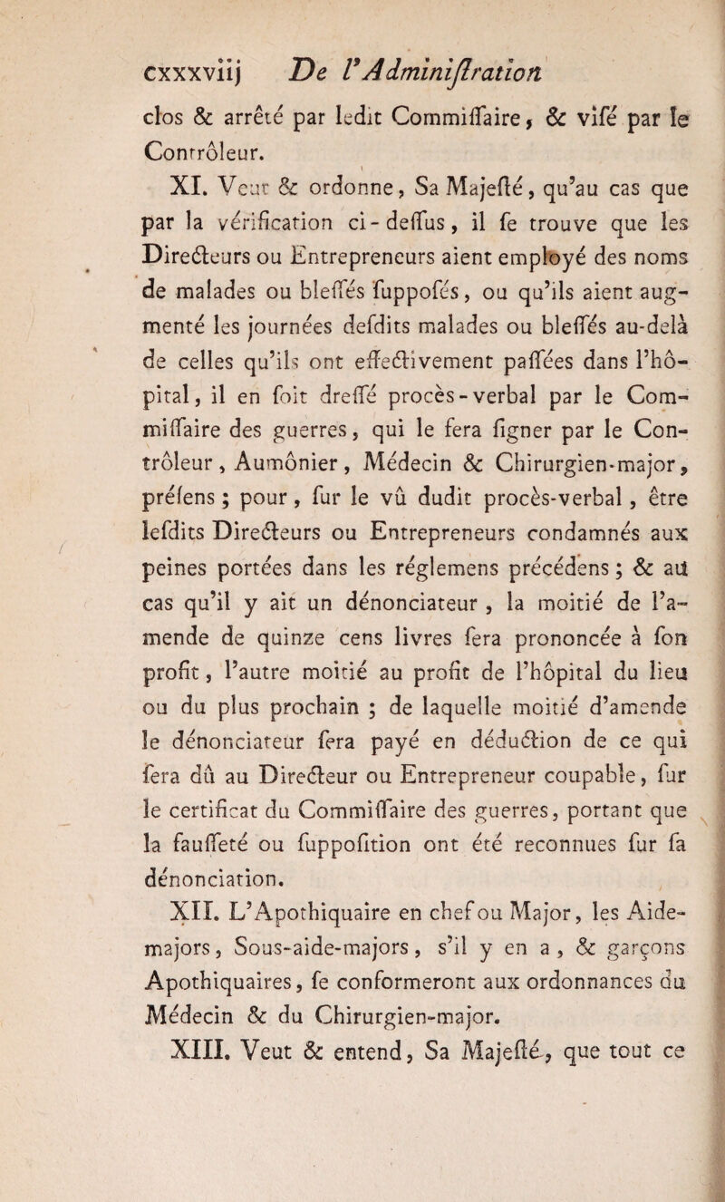 cxxxviij De V A dmînijlratio il clos & arrêté par ledit Commiffaire, & vifé par le Contrôleur. i XI. Veut & ordonne, SaMajeflé, qu’au cas que par la vérification ci-defius, il fe trouve que les Direéleurs ou Entrepreneurs aient employé des noms de malades ou blefTés fuppofés, ou qu’ils aient aug¬ menté les journées defdits malades ou blefies au-delà de celles qu’ils ont efleélivement pafiees dans l’hô¬ pital, il en foit drefie procès-verbal par le Com- mifiaire des guerres, qui le fera figner par le Con¬ trôleur, Aumônier, Médecin & Chirurgien-major, prélens ; pour, fur le vu dudit procès-verbal, être lefdits Direéleurs ou Entrepreneurs condamnés aux peines portées dans les réglemens précédens ; & aU cas qu’il y ait un dénonciateur , la moitié de l’a¬ mende de quinze cens livres fera prononcée à fon profit, l’autre moitié au profit de l’hôpital du lieu ou du plus prochain ; de laquelle moitié d’amende le dénonciateur fera payé en déduélion de ce qui fera dû au Direéleur ou Entrepreneur coupable, far le certificat du Commilfaire des guerres, portant que la fauifeté ou fuppofition ont été reconnues fur fa dénonciation. XII. L’Apothiquaire en chef ou Major, les Aide- majors , Sous-aide-majors, s’il y en a , & garçons Apothiquaires, fe conformeront aux ordonnances du Médecin & du Chirurgien-major. XIII. Veut & entend, Sa Majefté-, que tout ce