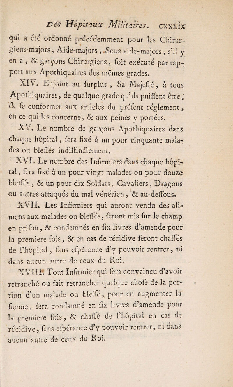 qui a etc ordonné précédemment pour les Cliîrur™ giens-majors, Aide-majors , .Sous aide-majors, s’il y en a J & garçons Chirurgiens, foit exécuté par rap¬ port aux Apothiquaires des mêmes grades. XIV. Enjoint au furplus , Sa Majeüé , à tous Apothiquaires, de quelque grade qu’ils puiffent être,' de fe conformer aux articles du préfent réglement 3 en ce qui les concerne, & aux peines y portées. XV. Le nombre de garçons Apothiquaires dans chaque hôpital, fera fixé à un pour cinquante mala¬ des ou bleffés indiffinélemenr. XVI. Le nombre des Infirmiers dans chaque hôpi¬ tal , fera fixé à un pour vingt malades ou pour douze bleffés 5 & un pour dix Soldats, Cavaliers, Dragons ou autres attaqués du mal vénérien , & au-deffous. XVII. Les Infirmiers qui auront vendu des alî- mens aux malades ou bleffés, feront mis fur le champ en prifon, & condamnés en fix livres d’amende pour la première fois, & en cas de récidive feront chafTés de l’hôpital, fans efpérance d’y pouvoir rentrer, ni dans aucun autre de ceux du Fvoi. XVIÎL Tout Infirmier qui fera convaincu d’avoir retranché ou fait retrancher quelque chofe de la por¬ tion d’un malade ou bleffé, pour en augmenter la fienne, fera condamné en fix livres d’amende pour la première fois, & chalfe de 1 hôpital en cas de récidive, fans efpérance d’y pouvoir rentrer, ni dans aucun autre de ceux du Boi.
