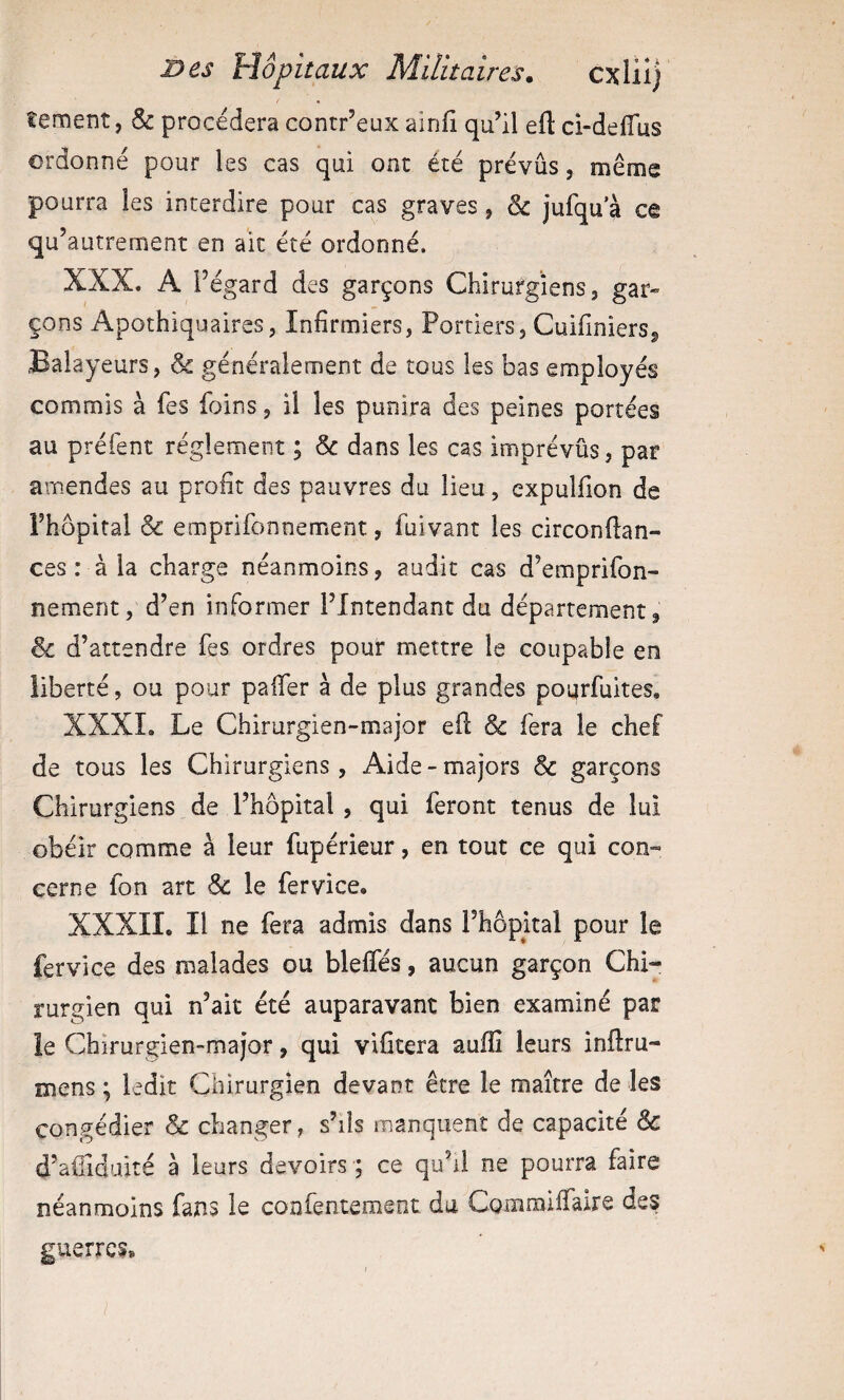 tement, & procédera contr’eux ainfi qu’il eft ci-delTus ordonné pour les cas qui ont été prévus, même pourra les interdire pour cas graves, & jufqu’à ce qu’autrement en ait été ordonné. XXX. A l’égard des garçons Chirurgiens 3 gar» çons Apothiquaires, Infirmiers, Portiers, CuifinierSj, Balayeurs, & généralement de tous les bas employés commis à les foins, il les punira des peines portées au préfent réglement ; & dans les cas imprévûs, par amendes au profit des pauvres du lieu, cxpulfion de Fhôpital & emprifonnement, fuivant les circonllan- ces : à la charge néanmoins, audit cas d’emprifon- nement, d’en informer l’Intendant du département, & d’attendre fes ordres pour mettre le coupable en liberté, ou pour palTer à de plus grandes poqrfuites, XXXI. Le Chirurgien-major efl & fera le chef de tous les Chirurgiens, Aide - majors & garçons Chirurgiens de l’hôpital , qui feront tenus de lui obéir comme à leur fupérieur, en tout ce qui con¬ cerne fon art & le fer vice. XXXIIo II ne fera admis dans l’hôpital pour le fervice des malades ou blelfés, aucun garçon Chi« rurgien qui n’ait été auparavant bien examiné par le Chirurgien-major, qui vifitera aulîi leurs inflru- mens ; ledit Chirurgien devant être le maître de les congédier & changer, s’ils manquent de capacité & d’aifiduité à leurs devoirs ; ce qu’il ne pourra faire néanmoins fans le confentemeot du Commilfaire des guerres*