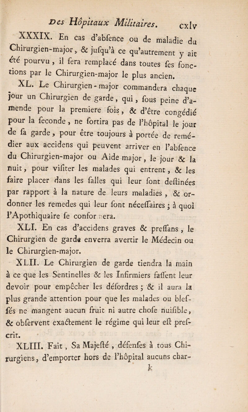 XXXIX. En cas d’abfence ou de maladie du Chirurgien-major, & jufqu’à ce qu’autrement y ait été pourvu , il fera remplacé dans toutes fes fonc¬ tions par le Chirurgien-major le plus ancien. XL. Le Chirurgien - major commandera chaque jour un Chirurgien de garde, qui, fous peine d’a¬ mende pour la première fois, & d’être congédié pour la fécondé, ne fortira pas de l’hôpital le jour de fa garde , pour être toujours à portée de remé¬ dier aux accidens qui peuvent arriver en l’abfence du Chirurgien-major ou Aide major, le jour & la nuit, pour vifiter les malades qui entrent, & les faire placer dans les falles qui leur font dellinées par rapport à la nature de leurs maladies , & or¬ donner les remedes qui leur font néceflàires ; à quoi i’Apothiquaire fe confor nera. XLI. En cas d’accidens graves Sc prelTans, le Chirurgien de garde enverra avertir le Médecin ou le Chirurgien-major, XLII. Le Chirurgien de garde tiendra la main à ce que les Sentinelles & les Infirmiers faifent leur devoir pour empêcher les défordres ; & il aura la plus grande attention pour que les malades ou bief- fés ne mangent aucun fruit ni autre chofe nuifible, & obfervent exaélement le régime qui leur efi: pref^ crit. XLIII. Fait , Sa Majellé , défenfes à tous Chi« rurgiens, d’emporter hors de l’hôpital aucuns char- k