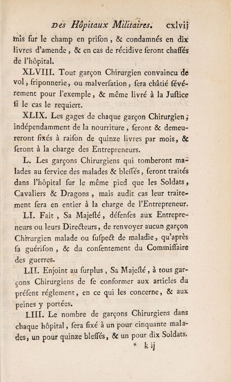 inis fur le champ en prifon , & condamnés en dix livres d’amende , & en cas de récidive feront chaffés de i’hôpital. XLVIII. Tout garçon Chirurgien convaincu de vol 5 friponnerie, ou malverfation, fera châtié févé- rement pour l’exemple, & même livré à la Juftice il le cas le requiert. XLIX. Les gages de chaque garçon Chirurgien f indépendamment de la nourriture, feront & demeu¬ reront fixés à raifon de quinze livres par mois, & feront à la charge des Entrepreneurs. L, Les garçons Chirurgiens qui tomberont ma- % lades au fervice des malades Sc blefles, feront traités dans l’hôpital fur le même pied que les Soldats, Cavaliers & Dragons , mais audit cas leur traite¬ ment fera en entier à la charge de l’Entrepreneur» LI. Fait 5 Sa Majefté, défenfes aux Entrepre- neurs ou leurs Direéleurs,^de renvoyer aucun garçon Chh-urgien malade ou fufpeél de maladie, qu’après fa guérifon , ôc du confentement ciu Commilfaire des guerres. LIL Enjoint au furplus, Sa Majefié, à tous gar¬ çons Chirurgiens de fe conformer aux articles du préfent réglement, en ce qui les concerne, & aux peines y portées. LUI. Le nombre de garçons Chirurgiens dans chaque hôpital, fera fixé à un pour cinquante mala¬ des, un pour quinze bleffés, & un pour dix Soldats. * k ij