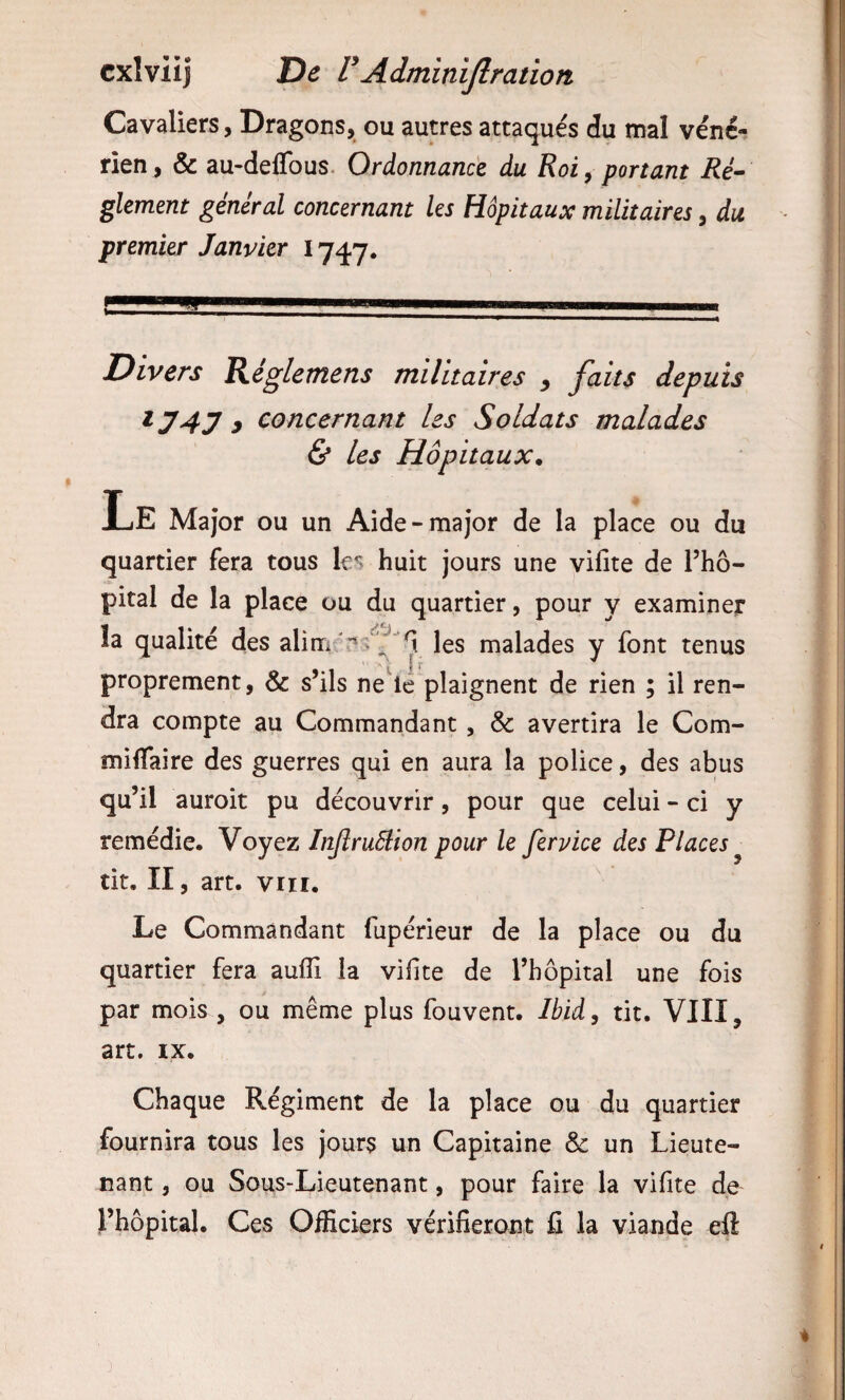 Cavaliers, Dragons, ou autres attaqués du mal véné¬ rien , & au-deflbus. Ordonnance du Roi, portant Ré^ glement général concernant les Hôpitaux militaires, du premier Janvier 1747. Divers Régletnens militaires ^ faits depuis ^747 y concernant les Soldats malades & les Hôpitaux* Le Major ou un Aide-major de la place ou du quartier fera tous huit jours une vifite de Tho- pital de la place ou du quartier, pour y examiner la qualité des les malades y font tenus proprement, & s’ils ne^lé plaignent de rien ; il ren¬ dra compte au Commandant, & avertira le Com- miflaire des guerres qui en aura la police, des abus qu’il auroit pu découvrir, pour que celui - ci y remédie. Voyez InJîruSlion pour le fervice des Places ^ tit. II, art. VIII. Le Commandant fupérieur de la place ou du quartier fera auilî la vifite de l’hôpital une fois par mois , ou même plus fouvent. Ibid, tit. VIII, art. IX. Chaque Régiment de la place ou du quartier fournira tous les jours un Capitaine & un Lieute¬ nant , ou Soiis-Lieutenant, pour faire la vifite de l’hôpital. Ces OlBciers vérifieront fi la viande ell 3