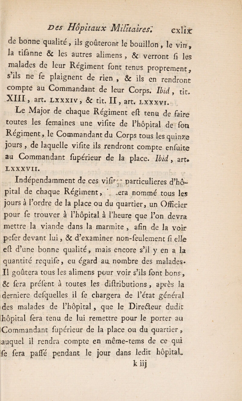 de bonne qualité, ils goûteront le bouillon , le vin, la tifanne & les autres alimens, & verront fi les malades de leur Régiment font tenus proprement, s’ils ne fe plaignent de rien , & ils en rendront compte au Commandant de leur Corps. Ibid, tit. XIII, art. Lxxxiv, & tit. II, art. Lxxxvr. Le Major de chaque Régiment eft tenu de faire toutes les femaines une vifite de l’hôpital de fon Régiment, le Commandant du Corps tous les quinze jours , de laquelle vifite ils rendront compte enfuite au Commandant fupérieur de la place. Ibid, art. LXXXVII. Indépendamment de ces vifir;' particulières d’hô- pital de chaque Régiment, / .era nommé tous les jours à l’ordre de la place ou du quartier, un O/Hcier pour fe trouver à l’hôpital à l’heure que l’on devra mettre la viande dans la marmite , afin de la voir pefer devant lui, & d’examiner non-feulement fi elle efl d’une bonne qualité, mais encore s’il y en a la quantité requife, eu égard au. nombre des malades» Il goûtera tous les alimens pour voir s’ils font bons, & fera préfent à toutes les diflributions, après la derniere defquelles il fe chargera de l’état général des malades de l’hôpital, que le Direéleur dudit hôpital fera tenu de lui remettre pour le porter au Commandant fupérieur de la place ou du quartier, auquel il rendra compte en même-tems de ce qui fe fera paifé pendant le jour dans ledit hôpitaL kiij