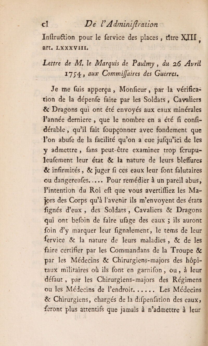 Inftruélion pour le fervice des places , titre XIII ^ art. Lxxxvni. Lettre de M, le Marquis de Paulmy , du 26 Avril aux CommiJJaires des Guerres. Je me fuis apperçu , Monfieur, par la vérifica¬ tion de la dépenfe faite par les Soldats ^ Cavaliers & Dragons qui ont été envoyés aux eaux minérales l’année derniere , que le nombre en a été fi confi- dérable , qu’il fait foupçonner avec fondement que l’on abufe de la facilité qu’on a eue jufqu’ici de les y admettre , fans peut-être examiner trop fcrupu- leufement leur état &: la nature de leurs bleffures & infirmités, ^ juger fi ces eaux leur font falutaires ou dangereufes..... Pour remédier à un pareil abus, l’intention du Roi eft que vous avertifliez les Ma¬ jors des Corps qu’à l’avenir ils m’envoyent des états fignés d’eux , des Soldats, Cavaliers & Dragons qui ont befoin de faire ufage des eaux ; ils auront foin d’y marquer leur fignalement, le tems de leur fervice & la nature de leurs maladies , & de les faire certifier par les Commandans de la Troupe & par les Médecins & Chirurgiens-majors des hôpi¬ taux militaires ou ils font en garnifon, ou, à leur défaut , par les Chirurgiens-majors des Régimens ou les Médecins de l’endroit.Les Médecins & Chirurgiens, chargés de la difpenfation des eaux, feront plus attentifs que jamais à n’admettre à leur
