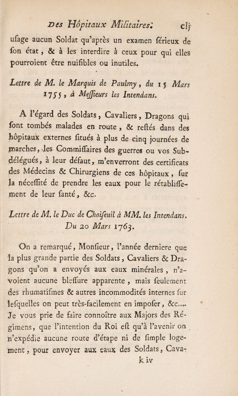 iifage aucun Soldat qu’après un examen férleux de fon état, & à les' interdire à ceux pour qui elles pourroient être nuifibles ou inutiles, «» Lettre de M, le Marquis de Paulmy, du i 5 Mars I75'5 , à MeJJieurs les Intendans» A 1 egard des Soldats , Cavaliers , Dragons qui font tombes malades en route 9 & refiés dans des îiopitaux externes fitues a plus de- cinq journées de înarcheSÿ les CommifTaires des guerres ou vos Sub- delegues, a leur defaut, m’enverront des certificats des Médecins & Chirurgiens de ces hôpitaux $ fur la néceflîté de prendre les eaux pour le rétablifie- ment de leur fanté, &c. Lettre de M, le Duc de Choifeuil à MM, les Intendans, Du 20 Mars 1703, On a remarqué, Monfieur, l’année derniere que îa plus grande partie des Soldats, Cavaliers & Dra¬ gons qu’on a envoyés aux eaux minérales , n’a- voient aucune blelTure apparente , mais feulement des rhumatifmes & autres incommodités internes fur lefquelles on peut très-facilement en impofer, Je vous prie de faire connoître aux Majors des Ré- gimens, que l’intention du Roi efl qu’à Tavenir on n’expédie aucune route d’étape ni de fimple loge¬ ment , pour envoyer aux eaux des Soldats, Cava- k ïv