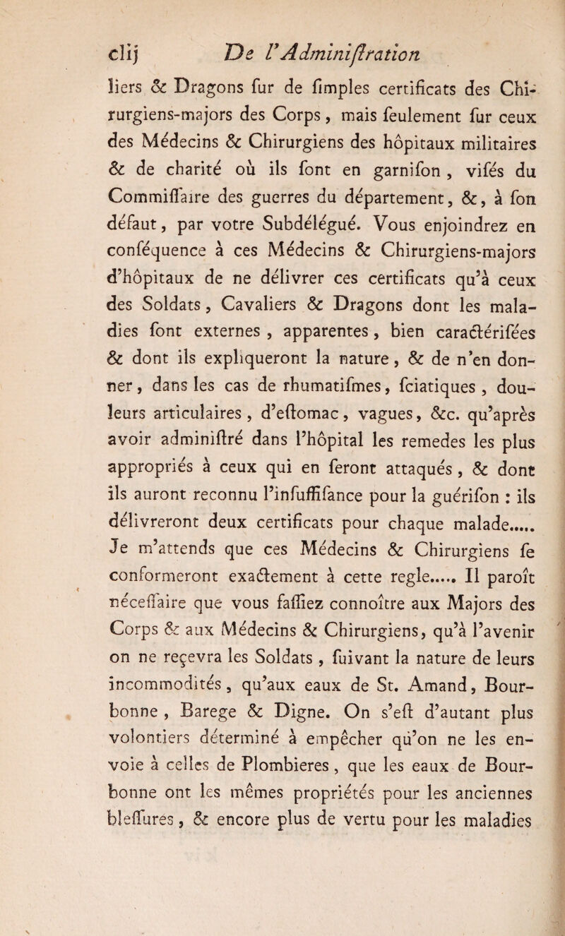 îiers oc Dragons fur de fimples certificats des Chi¬ rurgiens-majors des Corps, mais feulement fur ceux des Médecins & Chirurgiens des hôpitaux militaires & de charité où ils font en garnifon , vifés du Commiflaire des guerres du département, &, à fon défaut, par votre Subdélégué. Vous enjoindrez en conféquence à ces Médecins & Chirurgiens-majors d’hôpitaux de ne délivrer ces certificats qu’à ceux des Soldats, Cavaliers & Dragons dont les mala¬ dies font externes , apparentes, bien caraclérifées & dont iis expliqueront la nature, & de n’en don¬ ner , dans les cas de rhumatifmes, fciatiques , dou¬ leurs articulaires, d’eftomac, vagues, &c. qu’après avoir adminifiré dans l’hôpital les remedes les plus appropriés à ceux qui en feront attaqués , & dont ils auront reconnu l’infuffifance pour la guérifon : ils délivreront deux certificats pour chaque malade. Je m’attends que ces Médecins & Chirurgiens fe conformeront exadlement à cette réglé. Il paroît nécefiaire que vous fafiîez connoître aux Majors des Corps & aux Médecins Sc Chirurgiens, qu’à l’avenir on ne reçevra les Soldats , fuivant la nature de leurs incommodités, qu’aux eaux de St. Amand, Bour- bonne , Barege & Digne. On s’efi d’autant plus volontiers déterminé à empêcher qù’on ne les en¬ voie à celles de Plombières, que les eaux de Bour- bonne ont les mêmes propriétés pour les anciennes blelTures, & encore plus de vertu pour les maladies