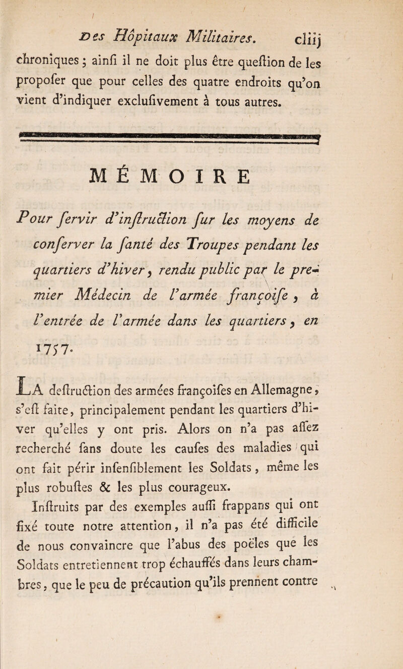 chroniques ; ainfi il ne doit plus être queflion de les propofer que pour celles des quatre endroits qu’on vient d’indiquer exclufîvement à tous autres. MÉMOIRE Pour fervir Pinjlruclion fur les moyens de conferver la famé des Troupes pendant les quartiers d’hiver ^ rendu public pat^ le pre^ mier Médecin de l’armée françoife ^ à l’entrée de Varmée dans les quartiers ^ en Î7Î7- La deftruélion des armées françoifes en Allemagne 5 s’eft faite, principalement pendant les quartiers d’hi¬ ver qu’elles y ont pris. Alors on n’a pas alTez recherché fans doute les caufes des maladies qui ont fait périr infenfiblement les Soldats, même les plus robufîes & les plus courageux. Inflruits par des exemples auiîi frappans qui ont fixé toute notre attention, il n’a pas été difficile de nous convaincre que l’abus des poêles que les Soldats entretiennent trop échauffés dans leurs cham¬ bres, que le peu de précaution qu’ils prennent contre