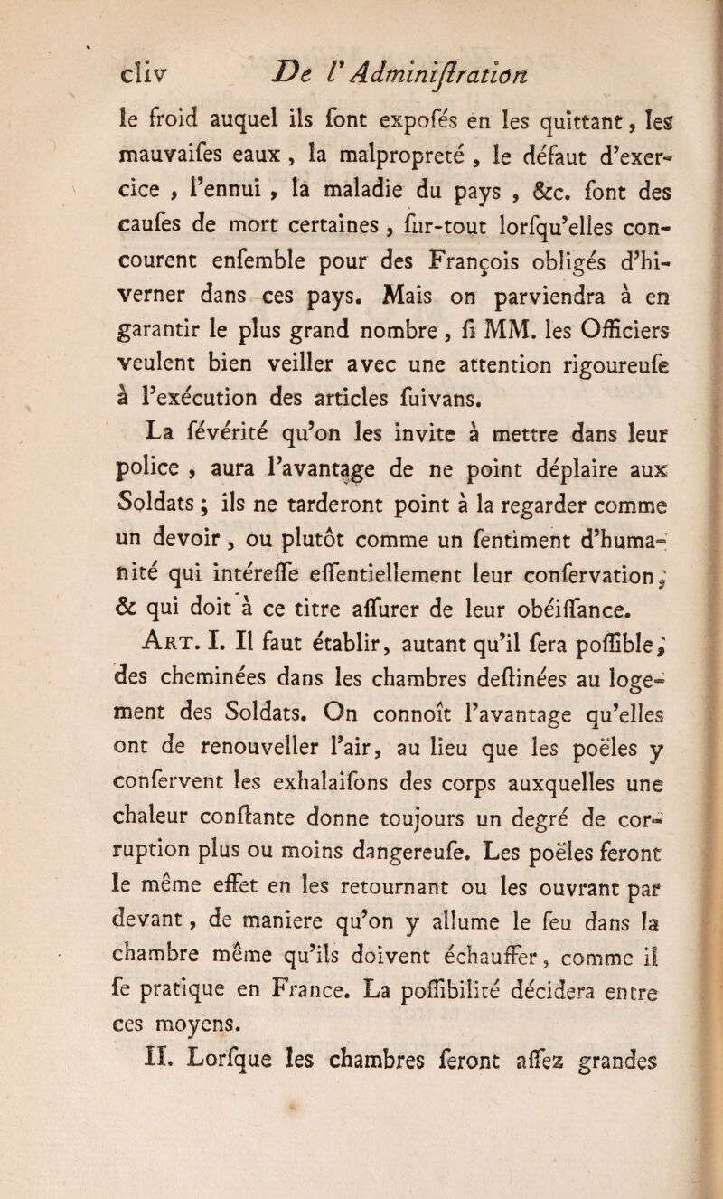 le froid auquel ils font expofés en les quittant, les mauvaifes eaux, la malpropreté , le défaut d’exer¬ cice , l’ennui , la maladie du pays , &c. font des caufes de mort certaines , fur-tout lorfqu’elles con¬ courent enfemble pour des François obligés d’hi¬ verner dans ces pays. Mais on parviendra à en garantir le plus grand nombre , fi MM. les Officiers veulent bien veiller avec une attention rigoureufe à l’exécution des articles fuivans. La févérité qu’on les invite à mettre dans leur police , aura l’avantage de ne point déplaire aux Soldats ; ils ne tarderont point à la regarder comme un devoir, ou plutôt comme un fentiment d’huma¬ nité qui intéreffe elfentiellement leur confervation ^ & qui doit à ce titre alTurer de leur obéiffance. Art. L II faut établir, autant qu’il fera poflîble,' des cheminées dans les chambres deflinées au loge¬ ment des Soldats. On connoît l’avantage qu’elles ont de renouveller l’air, au lieu que les poêles y confervent les exhalaifons des corps auxquelles une chaleur confiante donne toujours un degré de cor- ruption plus ou moins dangereufe. Les poêles feront le même effet en les retournant ou les ouvrant par devant, de maniéré qu’on y allume le feu dans la chambre même qu’ils doivent échauffer, comme il fe pratique en France. La pofiibilité décidera entre ces moyens. II. Lorfque les chambres feront affes grandes