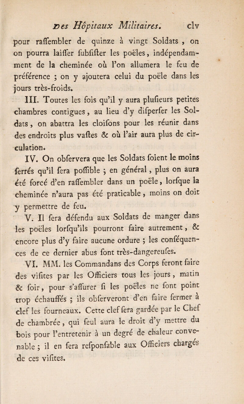 pour raflembler de quinze à vingt Soldats , on on pourra lailTer fübfifter les poêles, indépendam¬ ment de la cheminée où l’on allumera le feu de préférence ; on y ajoutera celui du poêle dans les jours très-froids, III. Toutes les fois qu’il y aura plufieurs petites chambres contiguës, au lieu d’y difperfer les Sol¬ dats 5 on abattra les cloifons pour les réunir dans des endroits plus vaftes & où l’air aura plus de cir¬ culation. IV. On obfervera que les Soldats foient le moins ferrés qu’il fera poffible j en général, plus on aura été forcé d’en raffembîer dans un poêle, lorfque la cheminée n’aura pas été praticable j moins on doit y permettre de feu. V. Il fera défendu aux Soldats de manger dans les poêles lorfqu’ils pourront faire autrement, & encore plus d’y faire aucune ordure ; les conféquen- ces de ce dernier abus font très-dangereufes. VI. MM, les Commandans des Corps feront faire des vihtes par les Officiers tous les jours , matin & foir, pour s’affiirer fi les poêles ne font point trop échauffés ; ils obferveront d’en faire fermer a clef les fourneaux. Cette clef fera gardee par le Chef de chambrée, qui feul aura le droit d y mettre du bois pour l’entretenir à un degré de chaleur conve¬ nable ; il en fera refponfable aux Officiers charges de ces vifites.