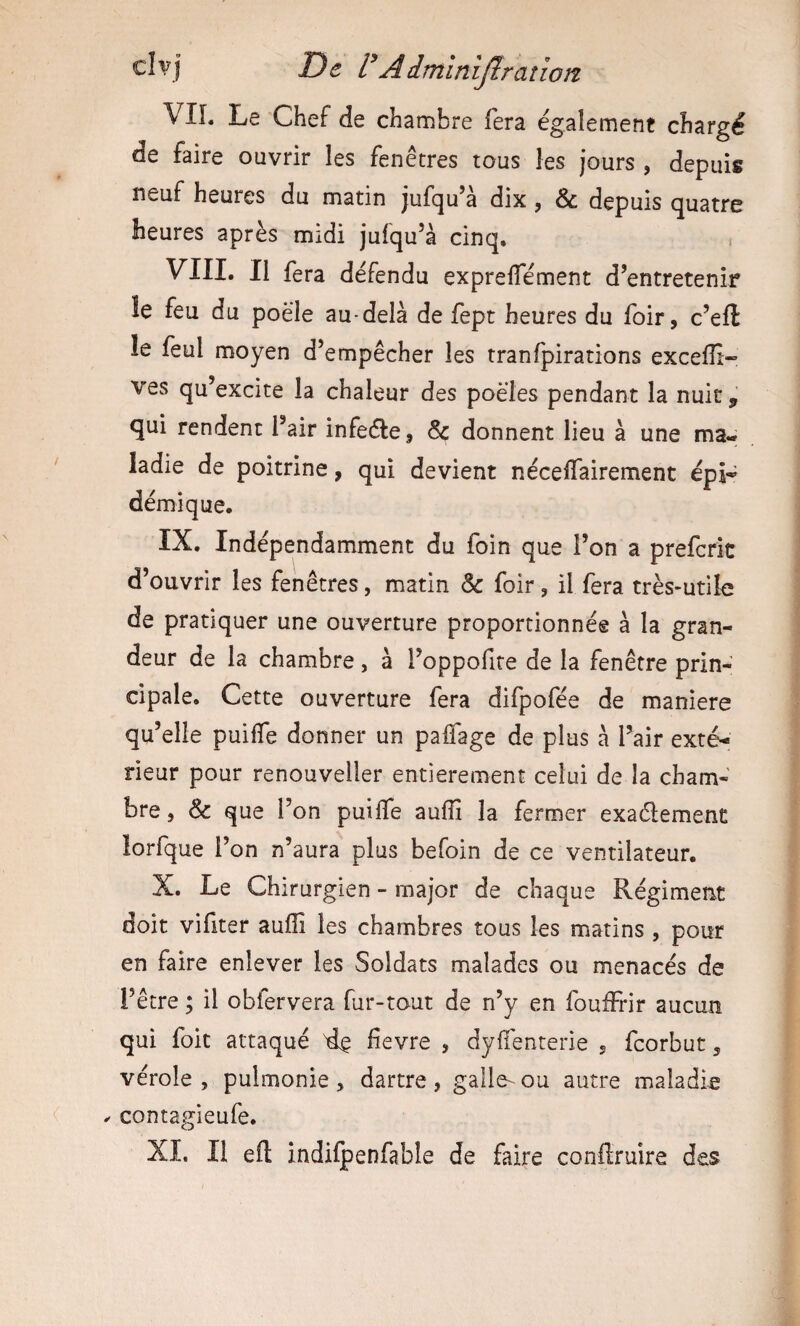 clvj De VAimïnijtraîlon VIL Le Chef de chambre fera egalement chargé de faire ouvrir les fenêtres tous les jours , depuis neuf heures du matin jufqu’à dix, & depuis quatre heures après midi jufqu’à cinq, i VIII. Il fera défendu exprelTément d’entretenir le feu du poêle au-delà de fept heures du foir, c’eft le feul moyen d’empêcher les tranfpirations exceffi- ves qu’excite la chaleur des poêles pendant la nuit ^ <5ui rendent l’air infeéle, 6c donnent lieu à une ma¬ ladie de poitrine, qui devient nécelTairement épj» démique, IX. Indépendamment du foin que l’on a prefcrit d’ouvrir les fenêtres, matin 6c foir, il fera très-utile de pratiquer une ouverture proportionnée à la gran¬ deur de la chambre, à l’oppofite de la fenêtre prin¬ cipale. Cette ouverture fera difpofée de maniéré qu’elle puiffe donner un paifage de plus à l’air exté¬ rieur pour renouveller entièrement celui de la cham¬ bre , 6c que l’on puilfe aufîi la fermer exaélement lorfque l’on n’aura plus befoin de ce ventilateur. X. Le Chirurgien - major de chaque Régiment doit vifiter auffi les chambres tous les matins , pour en faire enlever les Soldats malades ou menacés de l’être ; il obfervera fur-tout de n’y en foufFrir aucun qui foie attaqué lîevre , dyifenterie 5 feorbut 5 vérole , pulmonie , dartre , galle- ou autre maladie ^ contagieufe. XI. Il efl: indilpenfable de faire conflruire des