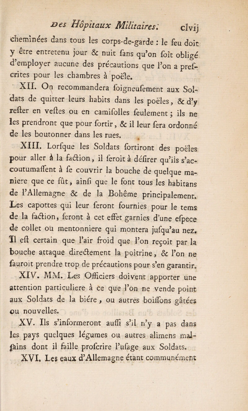 dieminées dans tous les corps-de-garde : le feu doit y être entretenu jour & nuit fans qu’on foit obligé d’enaployer aucune des précautions que l’on a pref- crites pour les chambres à poele, XII. 0{;i recommandera foigneufement aux Sol¬ dats de quitter leurs habits dans les poêles, d^ relier en velles ou en camifolles feulement 5 ils ne les prendront que pour lortir, & il leur fera ordonné de les boutonner dans les rues. », XIII. Lorfque les Soldats fortiront des poêles pour aller à la faélion, il feroit à défirer qu’ils s’ac- coutumalïent a le couvrir la bouche de quelque ma¬ niéré que ce fût, ainfi que le font tous les habitans de l’Allemagne & de la Bohême principalement. Les capottes qui leur feront fournies pour le tems de la faélion, feront à cet effet garnies d’une efpece de collet ou mentonnière qui montera jufqu’au nez. îl ell certain que Pair froid que l’on reçoit par h bouche attaque direéfement la poitrine, ôc Fon ne fauroit prendre trop de précautions pour s’en garantir, XIV. MM. Les Officiers doivent apporter une attention particulière à ce que Fon ne vende point aux Soldats de la bière , ou autres boilTons gâtées ou nouvelles. XV. Ils s’informeront auffi s’il n’y a pas dans les pays quelques légumes ou autres alimens mal- fains dont il faille profcrire Fufage aux Soldats. XVL Les eaux d’Allemagne étant communément