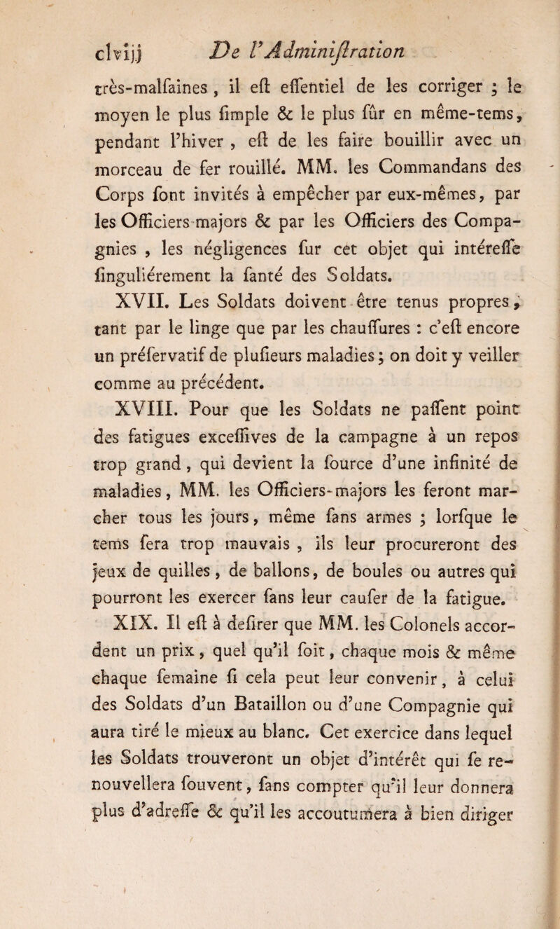 très-malfaines , il eft eflefttiel de les corriger ; le moyen le plus fimple & le plus fur en même-tems, pendant l’hiver , eft de les faire bouillir avec un morceau de fer rouillé. MM. les Commandans des Corps font invités à empêcher par eux-mêmes, par les Officiers majors & par les Officiers des Compa¬ gnies , les négligences fur cet objet qui intérelTe finguliérement la fanté des Soldats. XVII. Les Soldats doivent être tenus propres ; tant par le linge que par les chauffures : c’eft encore un préfervatif de plufieurs maladies ; on doit y veiller comme au précédent. XVIII. Pour que les Soldats ne paffent point des fatigues exceffives de la campagne à un repos trop grand, qui devient la fource d’une infinité de maladies, MM. les Officiers-majors les feront mar¬ cher tous les jours, même fans armes ; lorfque le tems fera trop mauvais , ils leur procureront des jeux de quilles, de ballons, de boules ou autres qui pourront les exercer fans leur caufer de la fatigue. XIX. Il eft à defirer que MM. les Colonels accor¬ dent un prix, quel qu’il foit, chaque mois & même chaque femaine fi cela peut leur convenir, à celui des Soldats d’un Bataillon ou d’une Compagnie qui aura tiré le mieux au blanc. Cet exercice dans lequel les Soldats trouveront un objet d’intérêt qui fe re¬ nouvellera fou vent, fans compter qu’il leur donnera plus d’adrefte de qu’il les accoutumera à bien diriger /