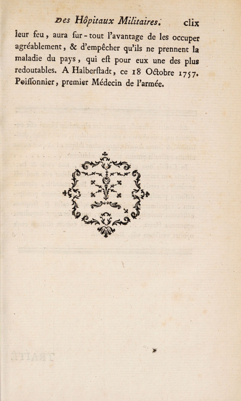 leur feu, aura fur - tout l’avantage de les occuper agréablement, & d’empêcher qu’ils ne prennent la maladie du pays, qui efl pour eux une des plus redoutables. A Haiberftadt, ce i8 Oétobre 1757. Poiflbnnier, premier Médecin de l’armée. 4» St. ^ î K % >