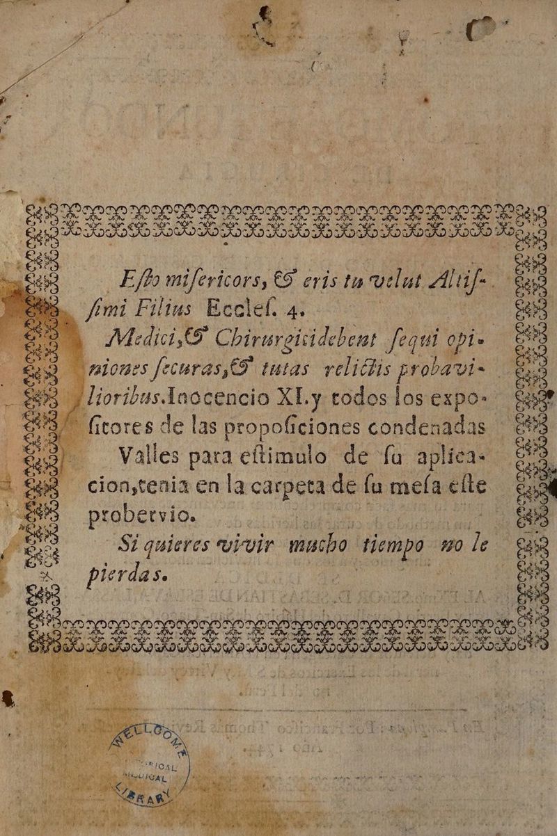 IB A : L T 'eaoTOenocoooo0oco noce 5 Lud OOOO AD SO DO DOOR ORO DAD SAO OOOO os td Filius Ecclef. 4. Medici,ES Chirurgisidebent Jal epi Uniones fecuras,C9 tutas. veliclis probavi | És j lioribus.laocencio XLy todos los expo» $9 $9. fitores de las propoficiones condenadas | &amp;93 Ql. Valles para eftimulo de fu aplica - e] $e - cion,tenia en la cipe de lu meía cile ¿a probervio. y 08s | Si quieres vivir. mado tiempo Ho le | pierdas. | | | Eb mifericors, 6 eris tu welut Ali. E ;